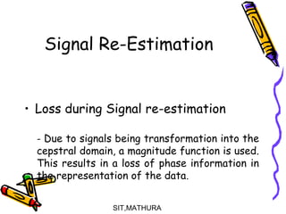 Signal Re-Estimation
• Loss during Signal re-estimation
- Due to signals being transformation into the
cepstral domain, a magnitude function is used.
This results in a loss of phase information in
the representation of the data.
SIT,MATHURA12
 
