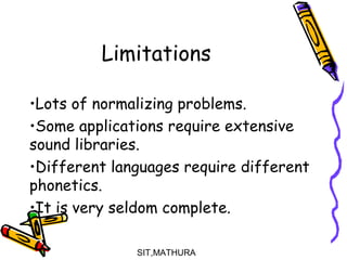 Limitations
 
•Lots of normalizing problems.
•Some applications require extensive
sound libraries.
•Different languages require different
phonetics.
•It is very seldom complete.
SIT,MATHURA14
 