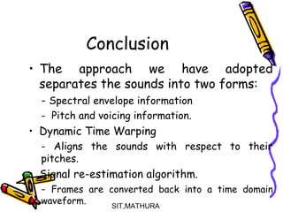 Conclusion
• The approach we have adopted
separates the sounds into two forms:
- Spectral envelope information
- Pitch and voicing information.
• Dynamic Time Warping
- Aligns the sounds with respect to their
pitches.
• Signal re-estimation algorithm.
- Frames are converted back into a time domain
waveform. SIT,MATHURA17
 