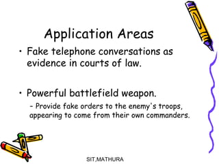 Application Areas
• Fake telephone conversations as
evidence in courts of law.
• Powerful battlefield weapon.
- Provide fake orders to the enemy's troops,
appearing to come from their own commanders.
SIT,MATHURA18
 