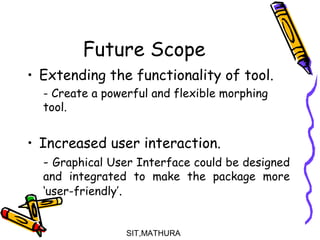 Future Scope
• Extending the functionality of tool.
- Create a powerful and flexible morphing
tool.
• Increased user interaction.
- Graphical User Interface could be designed
and integrated to make the package more
‘user-friendly’.
SIT,MATHURA19
 