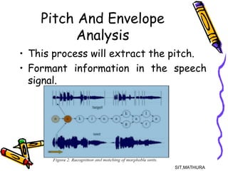 Pitch And Envelope
Analysis
• This process will extract the pitch.
• Formant information in the speech
signal.
SIT,MATHURA9
 