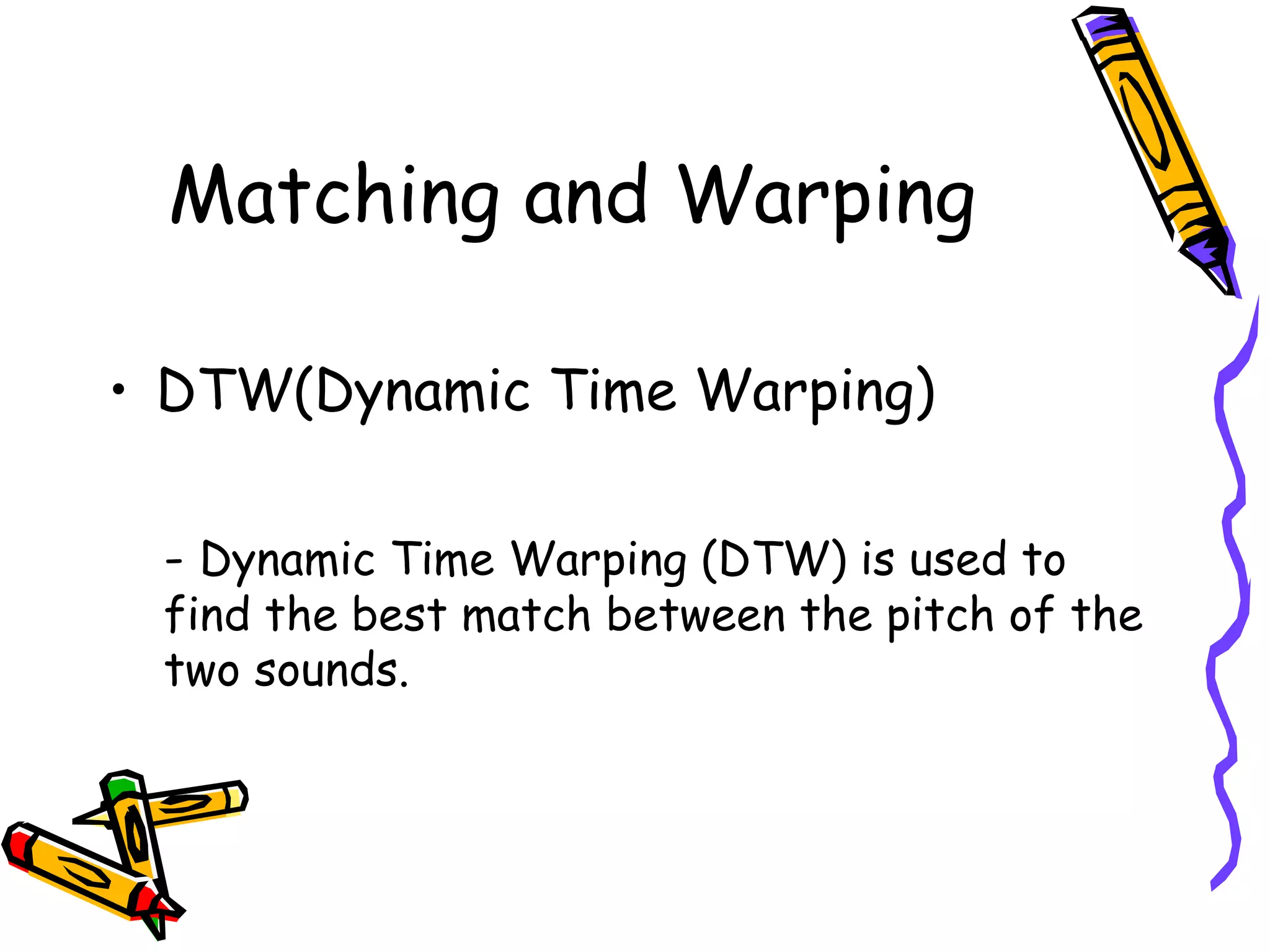 Matching and Warping

     • DTW(Dynamic Time Warping)

      - Dynamic Time Warping (DTW) is used to
      find the best match between the pitch of the
      two sounds.




11
 