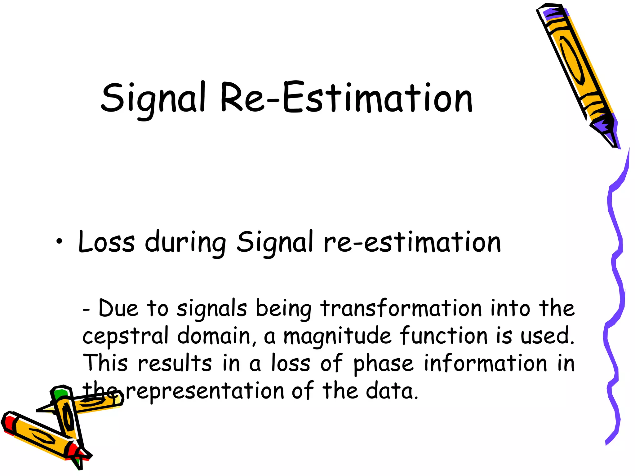 Signal Re-Estimation


     • Loss during Signal re-estimation

       - Due to signals being transformation into the
       cepstral domain, a magnitude function is used.
       This results in a loss of phase information in
       the representation of the data.

12
 