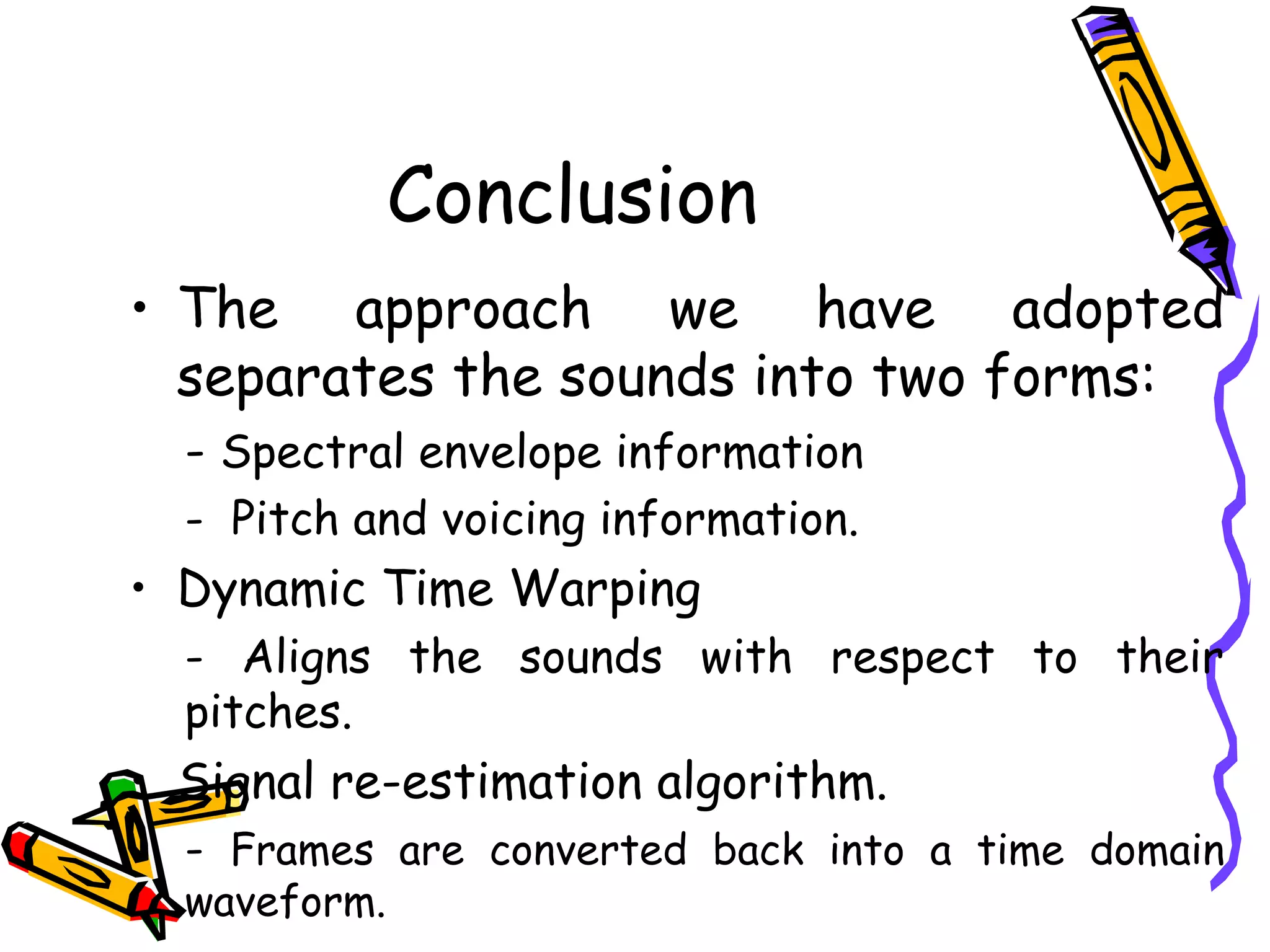Conclusion
     • The approach we have adopted
       separates the sounds into two forms:
       - Spectral envelope information
       - Pitch and voicing information.
     • Dynamic Time Warping
       - Aligns the sounds with respect to their
       pitches.
     • Signal re-estimation algorithm.
       - Frames are converted back into a time domain
17     waveform.
 