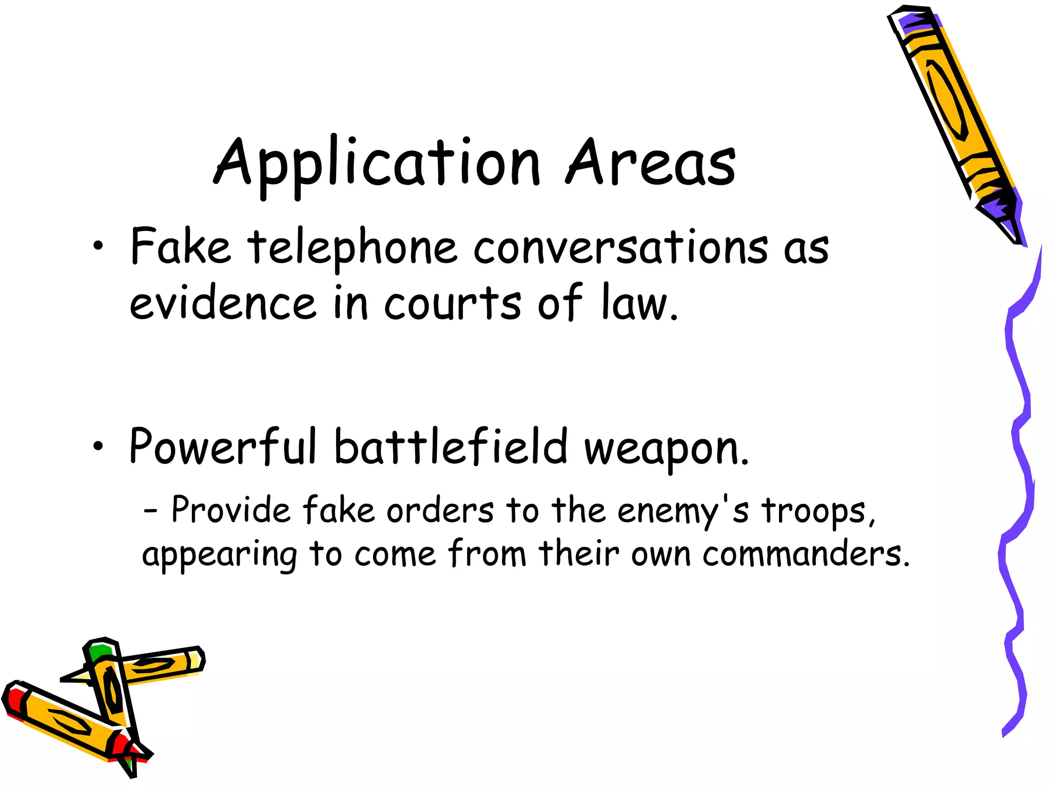 Application Areas
     • Fake telephone conversations as
       evidence in courts of law.


     • Powerful battlefield weapon.
       - Provide fake orders to the enemy's troops,
       appearing to come from their own commanders.




18
 
