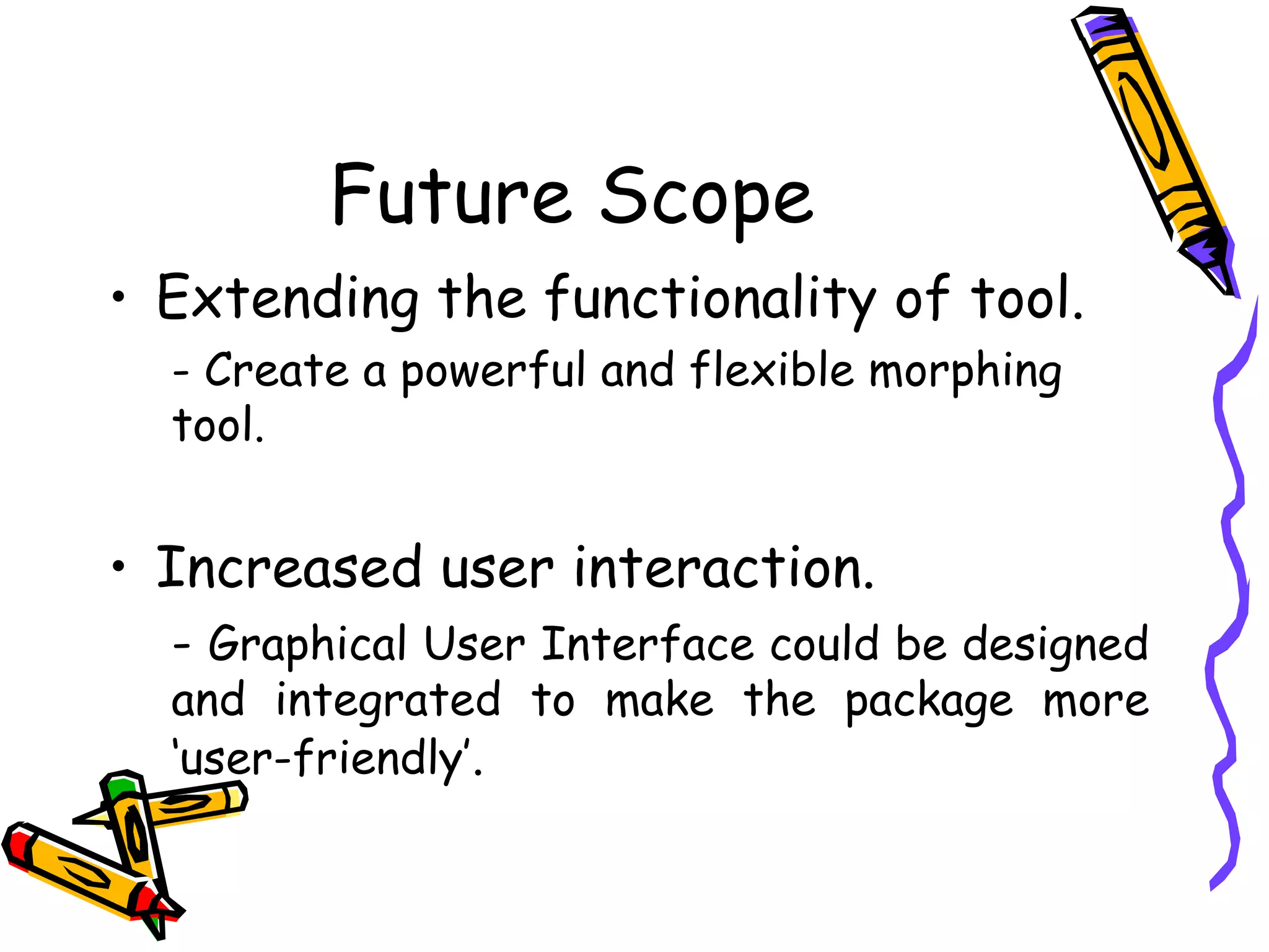 Future Scope
     • Extending the functionality of tool.
       - Create a powerful and flexible morphing
       tool.


     • Increased user interaction.
       - Graphical User Interface could be designed
       and integrated to make the package more
       ‘user-friendly’.


19
 