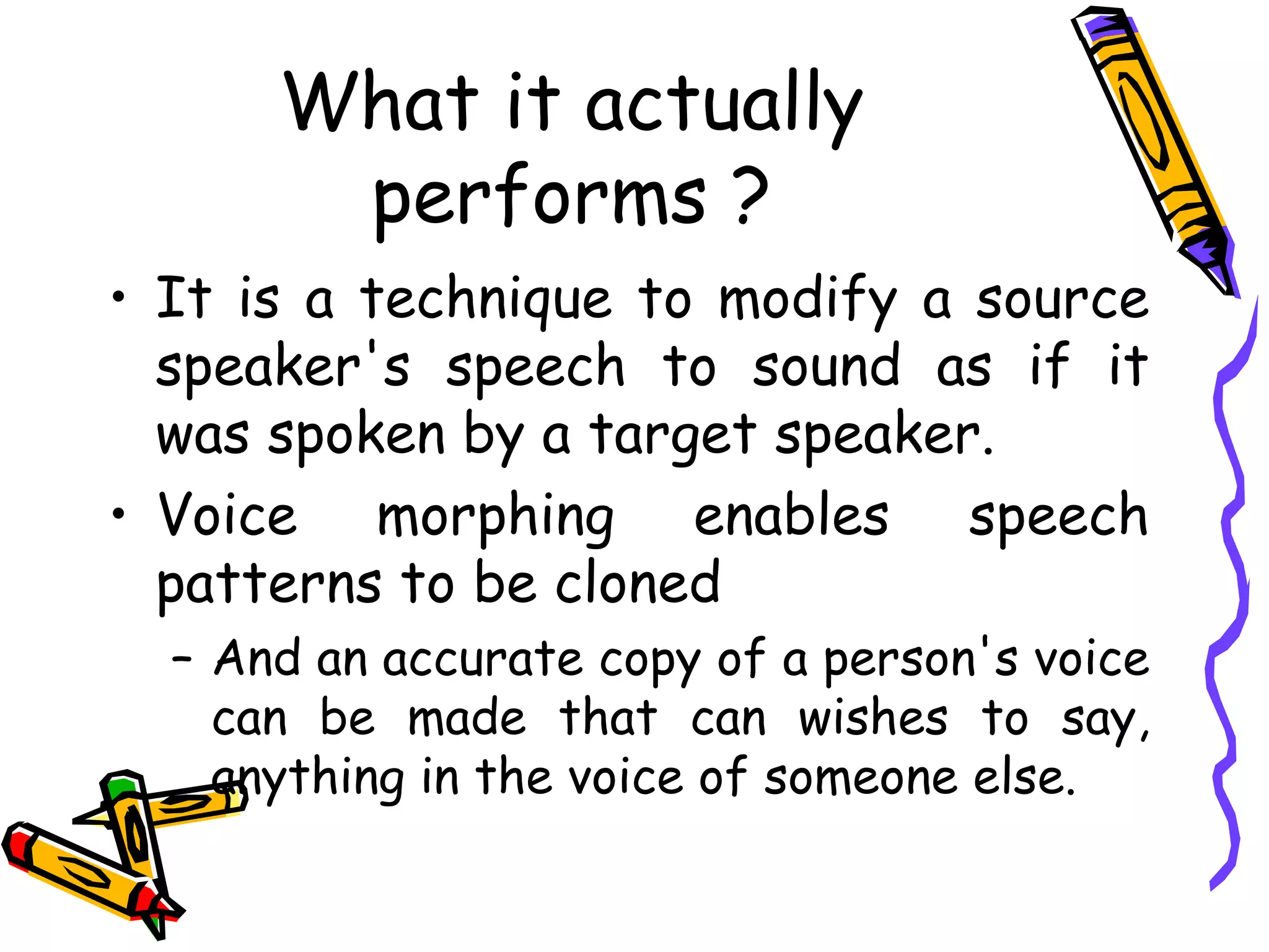 What it actually
           performs ?
    • It is a technique to modify a source
      speaker's speech to sound as if it
      was spoken by a target speaker.
    • Voice morphing enables speech
      patterns to be cloned
      – And an accurate copy of a person's voice
        can be made that can wishes to say,
        anything in the voice of someone else.

4
 