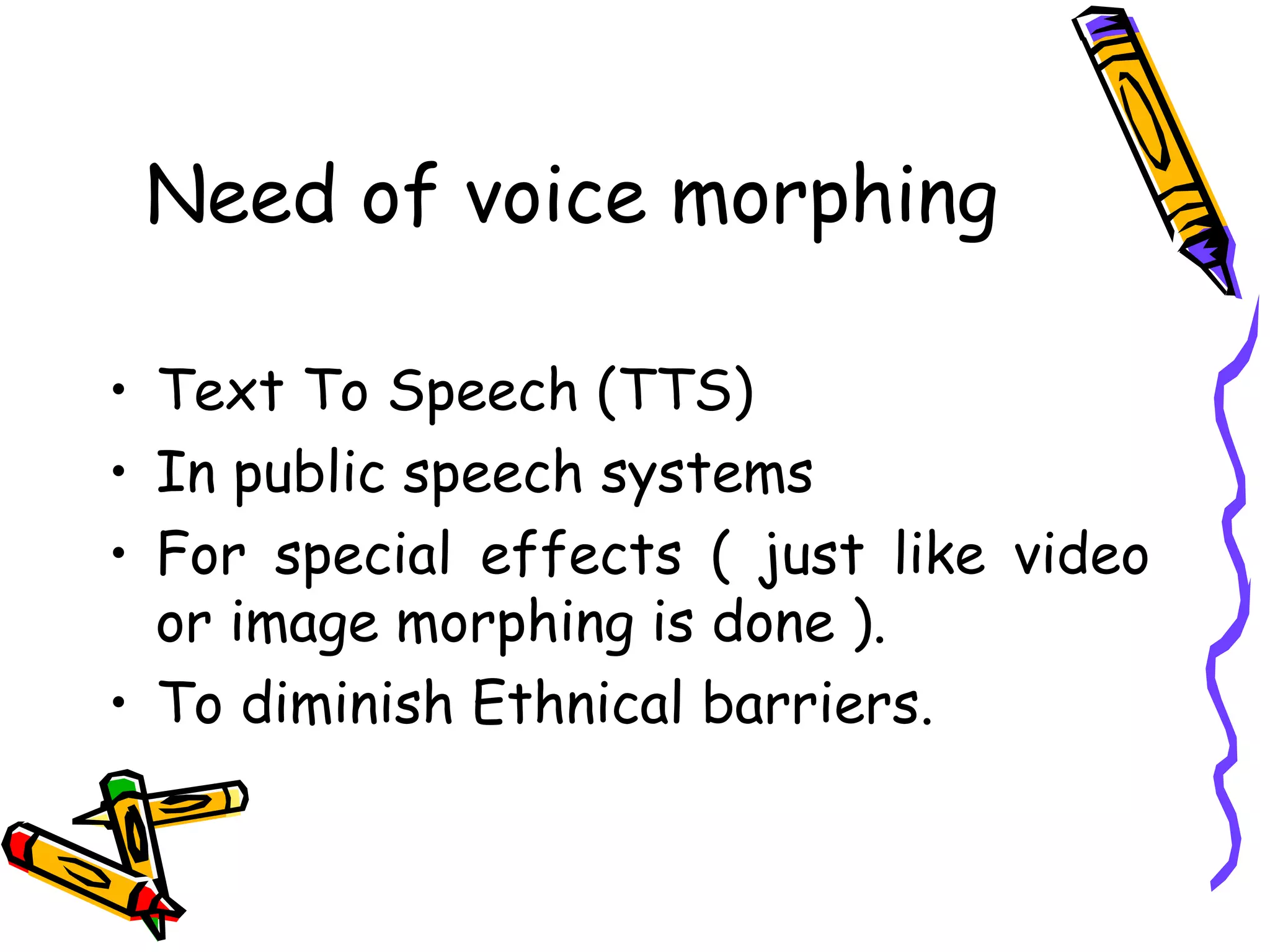 Need of voice morphing

    • Text To Speech (TTS)
    • In public speech systems
    • For special effects ( just like video
      or image morphing is done ).
    • To diminish Ethnical barriers.


5
 