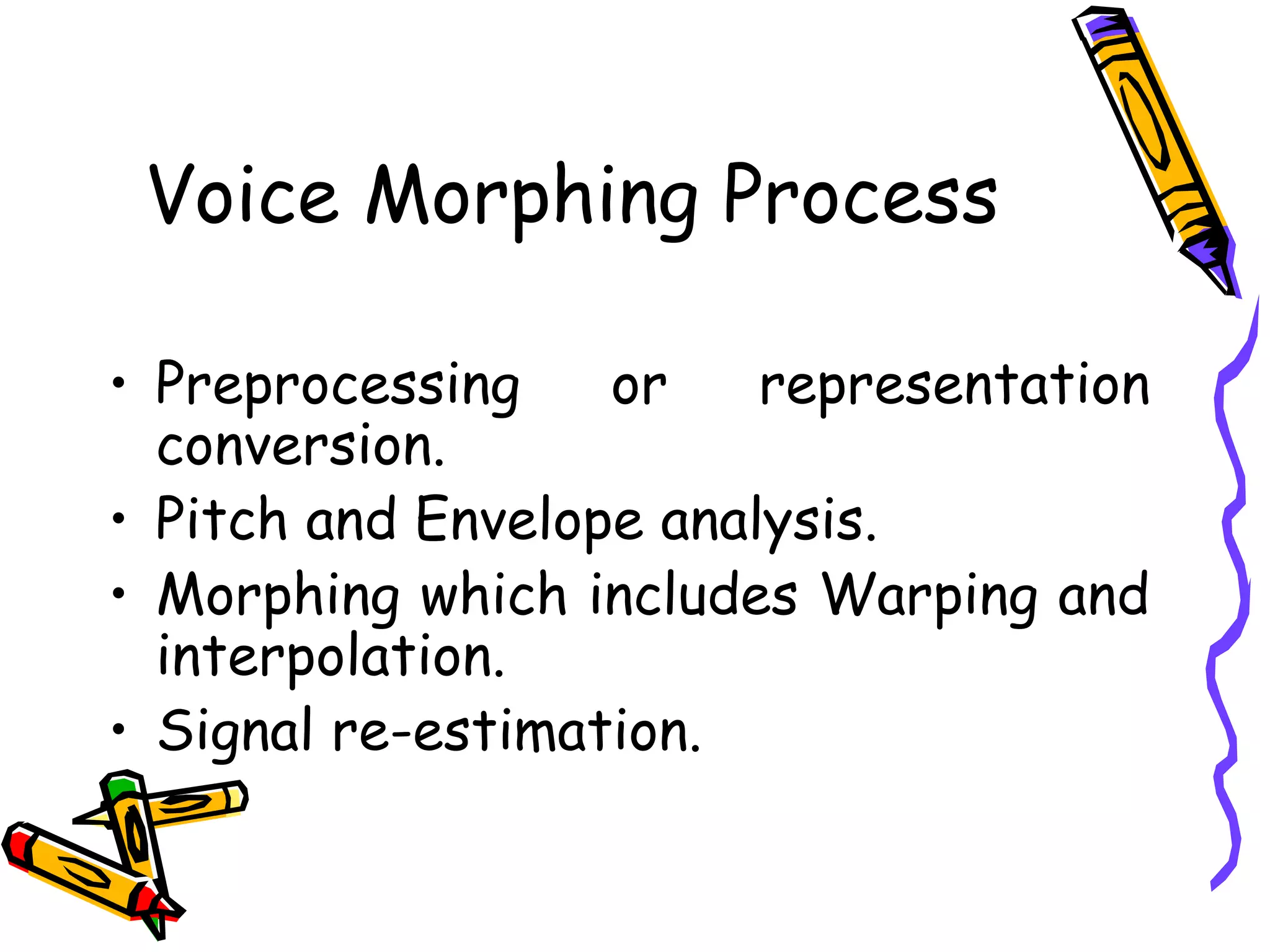 Voice Morphing Process

    • Preprocessing    or    representation
      conversion.
    • Pitch and Envelope analysis.
    • Morphing which includes Warping and
      interpolation.
    • Signal re-estimation.


6
 