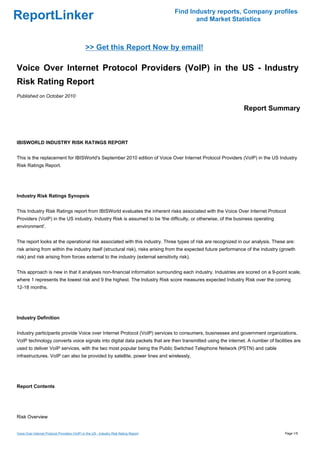 Find Industry reports, Company profiles
ReportLinker                                                                                   and Market Statistics



                                               >> Get this Report Now by email!

Voice Over Internet Protocol Providers (VoIP) in the US - Industry
Risk Rating Report
Published on October 2010

                                                                                                                Report Summary



IBISWORLD INDUSTRY RISK RATINGS REPORT


This is the replacement for IBISWorld's September 2010 edition of Voice Over Internet Protocol Providers (VoIP) in the US Industry
Risk Ratings Report.




Industry Risk Ratings Synopsis


This Industry Risk Ratings report from IBISWorld evaluates the inherent risks associated with the Voice Over Internet Protocol
Providers (VoIP) in the US industry. Industry Risk is assumed to be 'the difficulty, or otherwise, of the business operating
environment'.


The report looks at the operational risk associated with this industry. Three types of risk are recognized in our analysis. These are:
risk arising from within the industry itself (structural risk), risks arising from the expected future performance of the industry (growth
risk) and risk arising from forces external to the industry (external sensitivity risk).


This approach is new in that it analyses non-financial information surrounding each industry. Industries are scored on a 9-point scale,
where 1 represents the lowest risk and 9 the highest. The Industry Risk score measures expected Industry Risk over the coming
12-18 months.




Industry Definition


Industry participants provide Voice over Internet Protocol (VoIP) services to consumers, businesses and government organizations.
VoIP technology converts voice signals into digital data packets that are then transmitted using the internet. A number of facilities are
used to deliver VoIP services, with the two most popular being the Public Switched Telephone Network (PSTN) and cable
infrastructures. VoIP can also be provided by satellite, power lines and wirelessly.




Report Contents




Risk Overview


Voice Over Internet Protocol Providers (VoIP) in the US - Industry Risk Rating Report                                               Page 1/5
 