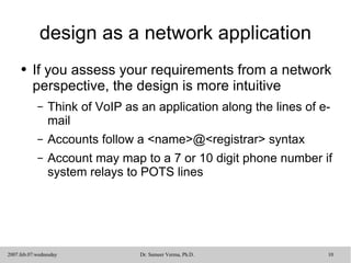 design as a network application If you assess your requirements from a network perspective, the design is more intuitive Think of VoIP as an application along the lines of e-mail Accounts follow a <name>@<registrar> syntax Account may map to a 7 or 10 digit phone number if system relays to POTS lines 