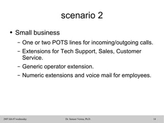 scenario 2 Small business One or two POTS lines for incoming/outgoing calls. Extensions for Tech Support, Sales, Customer Service.  Generic operator extension. Numeric extensions and voice mail for employees. 