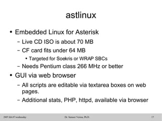 astlinux Embedded Linux for Asterisk Live CD ISO is about 70 MB CF card fits under 64 MB Targeted for Soekris or WRAP SBCs Needs Pentium class 266 MHz or better GUI via web browser All scripts are editable via textarea boxes on web pages.  Additional stats, PHP, httpd, available via browser 