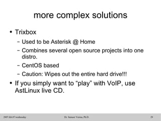 more complex solutions Trixbox Used to be Asterisk @ Home Combines several open source projects into one distro. CentOS based Caution: Wipes out the entire hard drive!!! If you simply want to “play” with VoIP, use AstLinux live CD. 