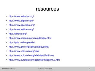 resources http://www.asterisk.org/ http://www.digium.com/ http://www.openpbx.org/ http://www.astlinux.org/ http://trixbox.org/ http://www.xorcom.com/rapid/index.html http://yate.null.ro/pmwiki/   http://www.gnu.org/software/bayonne/   http://www.voip-info.org/wiki/ http://www.voip-info.org/wiki/view/AstLinux http://www.sureteq.com/asterisk/trixboxv1.2.htm 