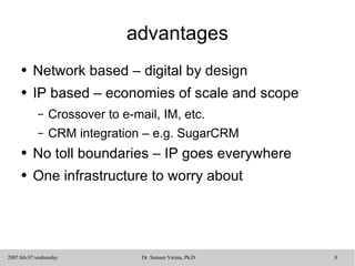 advantages Network based – digital by design IP based – economies of scale and scope Crossover to e-mail, IM, etc. CRM integration – e.g. SugarCRM No toll boundaries – IP goes everywhere One infrastructure to worry about 