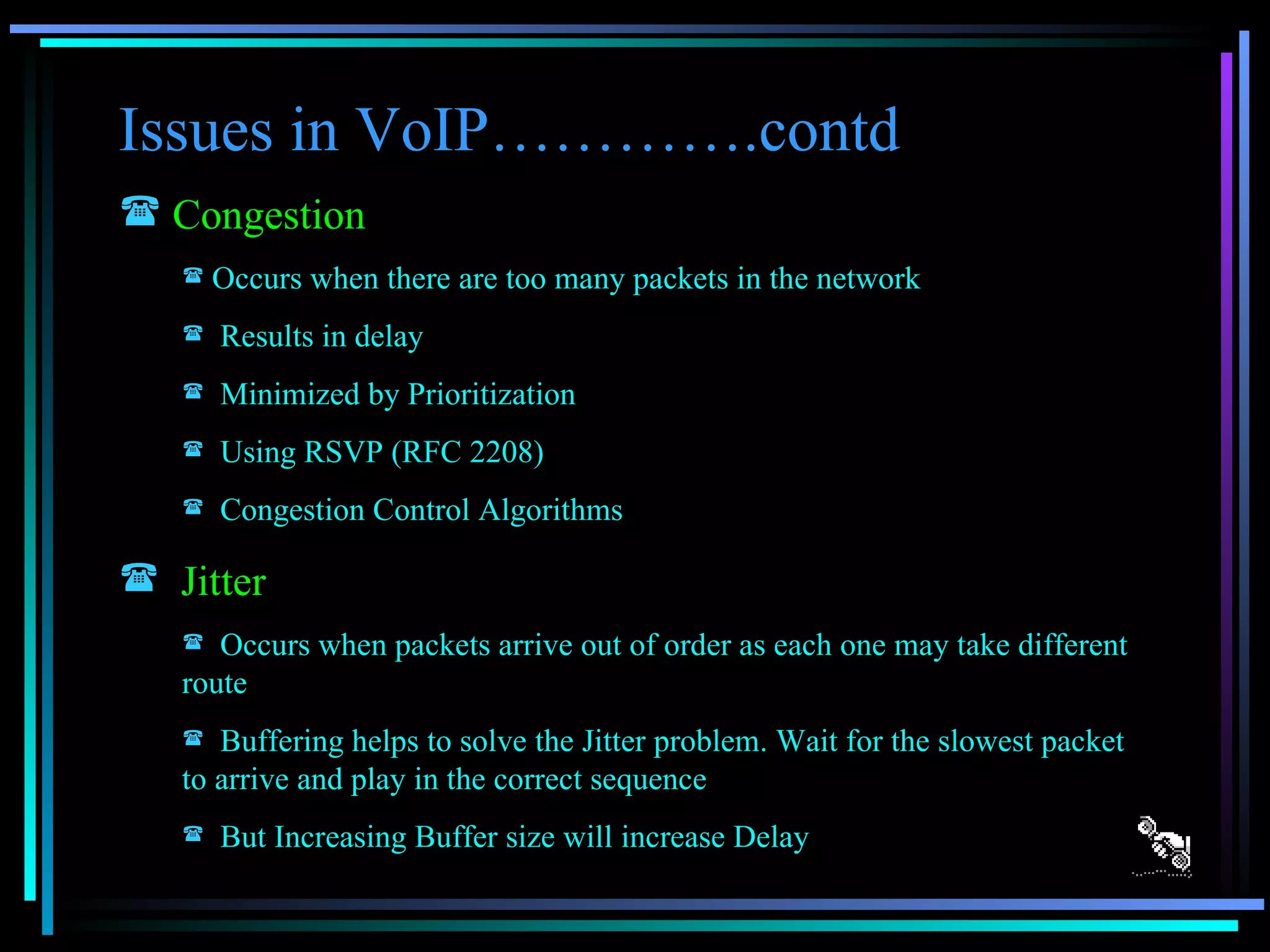 Issues in VoIP………….contd Congestion   Occurs when there are too many packets in the network Results in delay Minimized by Prioritization Using RSVP (RFC 2208) Congestion Control Algorithms Jitter Occurs when packets arrive out of order as each one may take different route Buffering helps to solve the Jitter problem. Wait for the slowest packet to arrive and play in the correct sequence But Increasing Buffer size will increase Delay 