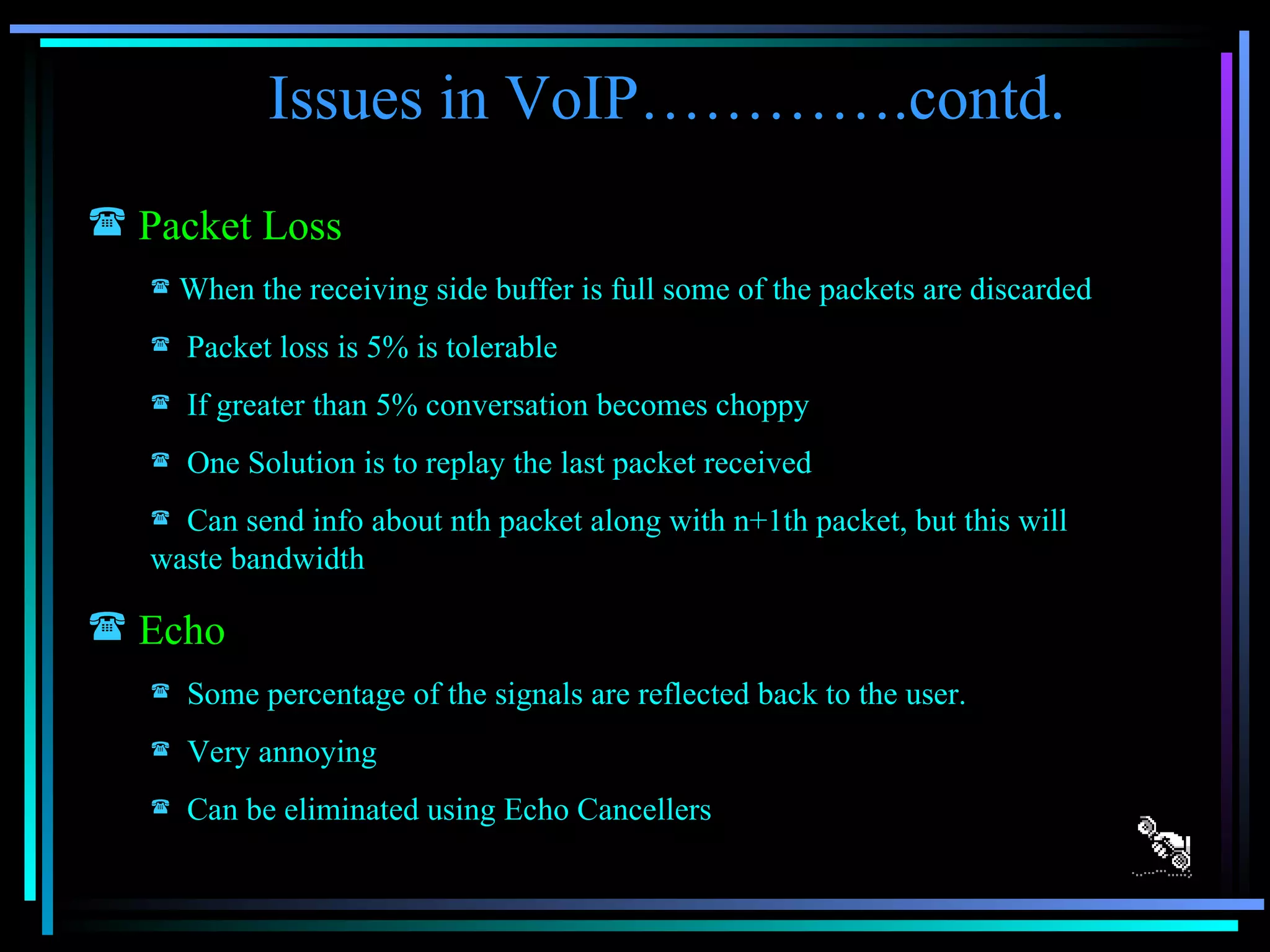 Issues in VoIP………….contd. Packet Loss When the receiving side buffer is full some of the packets are discarded Packet loss is 5% is tolerable If greater than 5% conversation becomes choppy One Solution is to replay the last packet received Can send info about nth packet along with n+1th packet, but this will waste bandwidth Echo Some percentage of the signals are reflected back to the user. Very annoying Can be eliminated using Echo Cancellers 