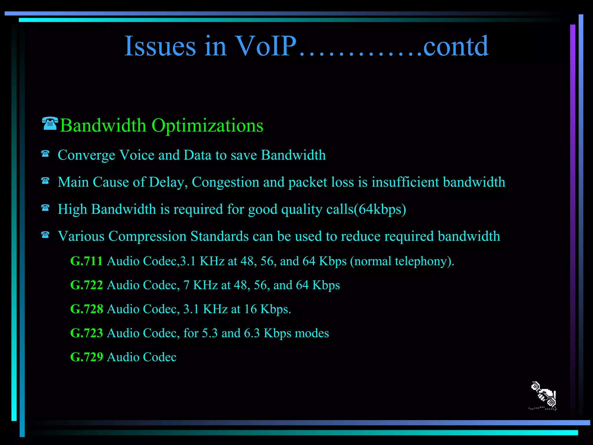 Issues in VoIP………….contd Bandwidth Optimizations Converge Voice and Data to save Bandwidth Main Cause of Delay, Congestion and packet loss is insufficient bandwidth High Bandwidth is required for good quality calls(64kbps) Various Compression Standards can be used to reduce required bandwidth G.711   Audio Codec,3.1 KHz at 48, 56, and 64 Kbps (normal telephony).  G.722  Audio Codec, 7 KHz at 48, 56, and 64 Kbps  G.728  Audio Codec, 3.1 KHz at 16 Kbps.  G.723  Audio Codec, for 5.3 and 6.3 Kbps modes  G.729  Audio Codec  