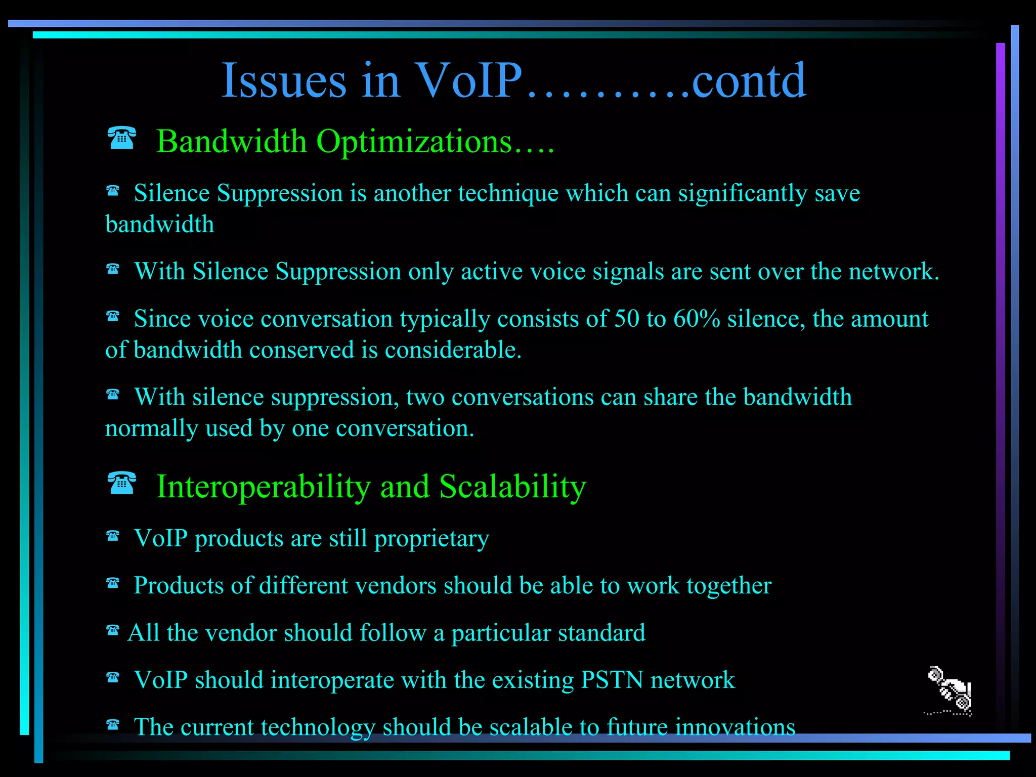 Issues in VoIP……….contd Bandwidth Optimizations…. Silence Suppression is another technique which can significantly save bandwidth With Silence Suppression only active voice signals are sent over the network. Since voice conversation typically consists of 50 to 60% silence, the amount of bandwidth conserved is considerable. With silence suppression, two conversations can share the bandwidth normally used by one conversation. Interoperability and Scalability VoIP products are still proprietary Products of different vendors should be able to work together  All the vendor should follow a particular standard VoIP should interoperate with the existing PSTN network The current technology should be scalable to future innovations 