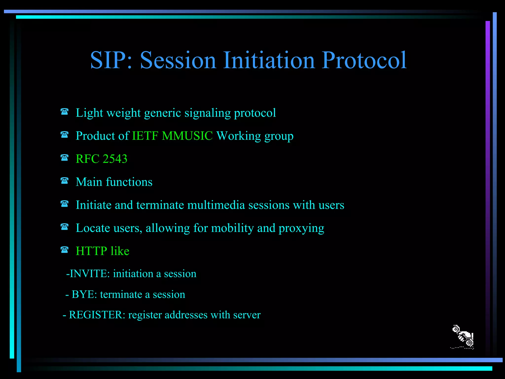 SIP: Session Initiation Protocol Light weight generic signaling protocol Product of  IETF MMUSIC  Working group RFC 2543 Main functions Initiate and terminate multimedia sessions with users Locate users, allowing for mobility and proxying HTTP like -INVITE: initiation a session - BYE: terminate a session - REGISTER: register addresses with server 