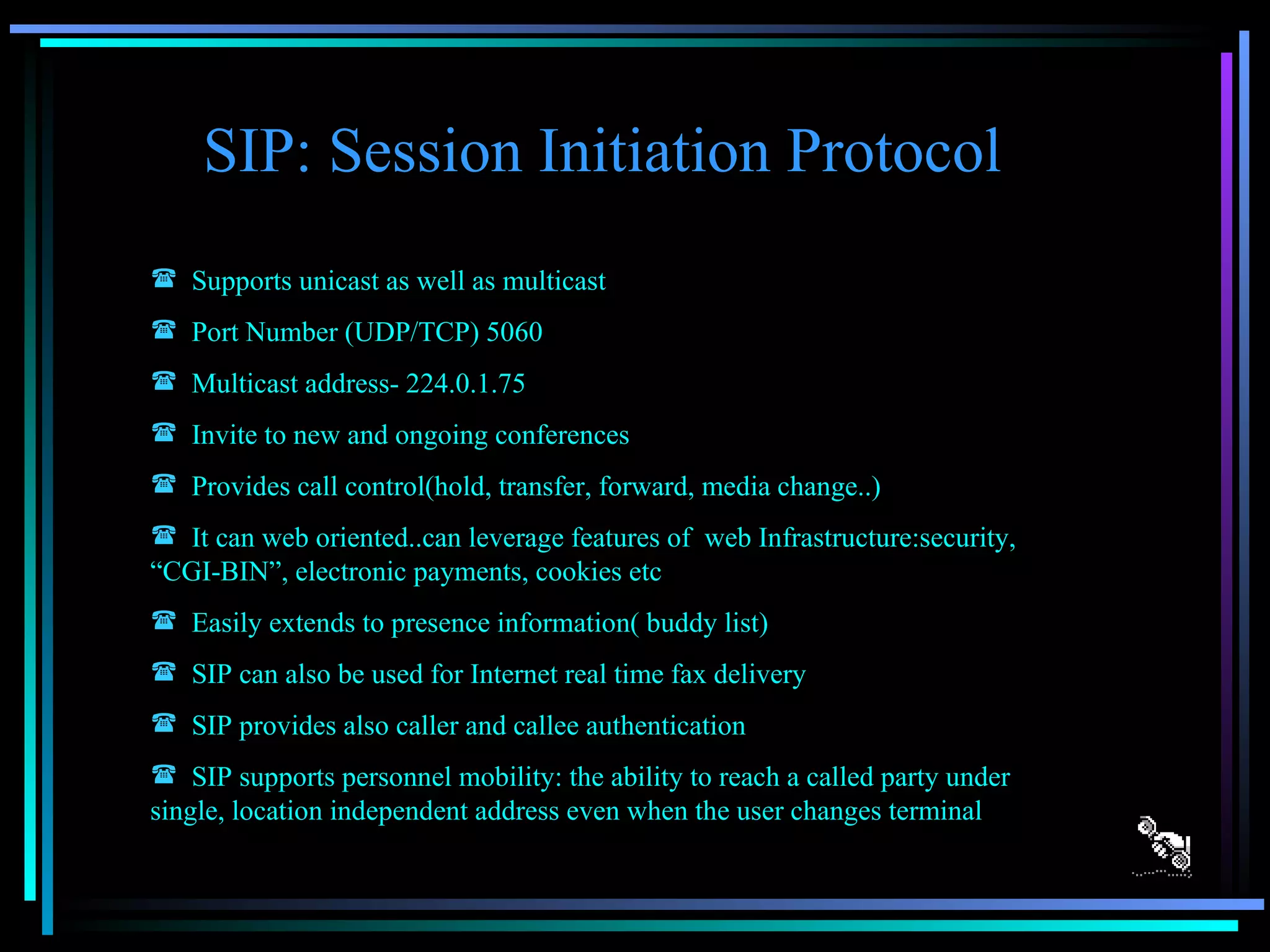 SIP: Session Initiation Protocol Supports unicast as well as multicast Port Number (UDP/TCP) 5060 Multicast address- 224.0.1.75 Invite to new and ongoing conferences Provides call control(hold, transfer, forward, media change..) It can web oriented..can leverage features of  web Infrastructure:security, “CGI-BIN”, electronic payments, cookies etc Easily extends to presence information( buddy list) SIP can also be used for Internet real time fax delivery SIP provides also caller and callee authentication SIP supports personnel mobility: the ability to reach a called party under single, location independent address even when the user changes terminal 