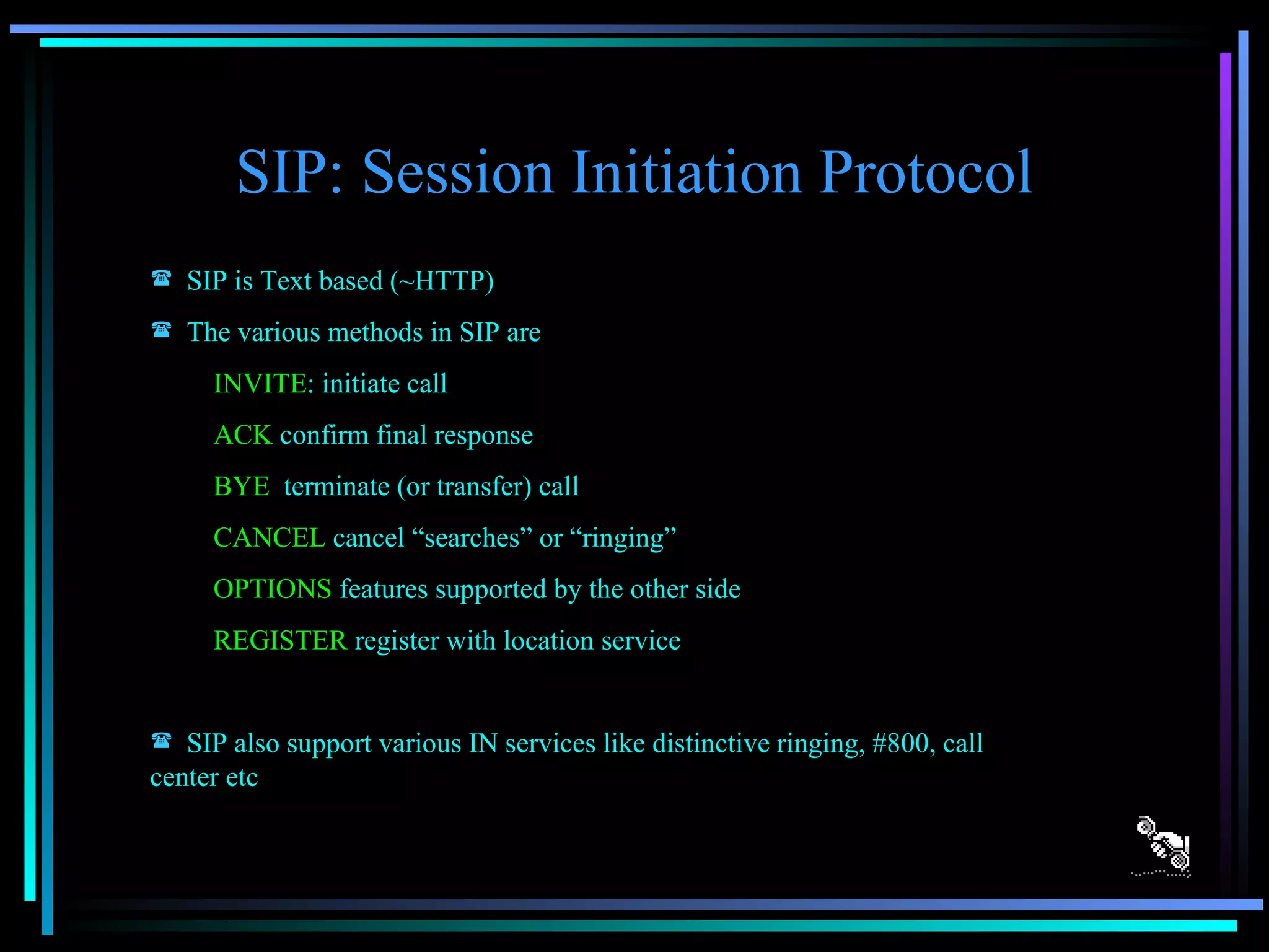 SIP: Session Initiation Protocol SIP is Text based (~HTTP) The various methods in SIP are INVITE : initiate call ACK  confirm final response BYE  terminate (or transfer) call CANCEL  cancel “searches” or “ringing” OPTIONS  features supported by the other side REGISTER  register with location service SIP also support various IN services like distinctive ringing, #800, call center etc 