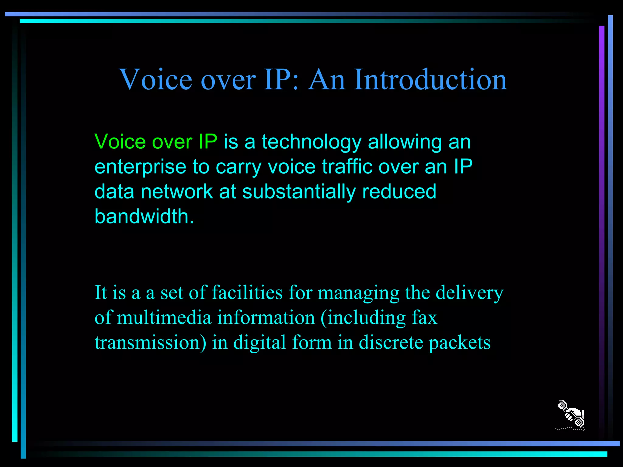 Voice over IP: An Introduction Voice over IP  is a technology allowing an enterprise to carry voice traffic over an IP data network at substantially reduced bandwidth. It is a a set of facilities for managing the delivery of multimedia information (including fax transmission) in digital form in discrete packets 
