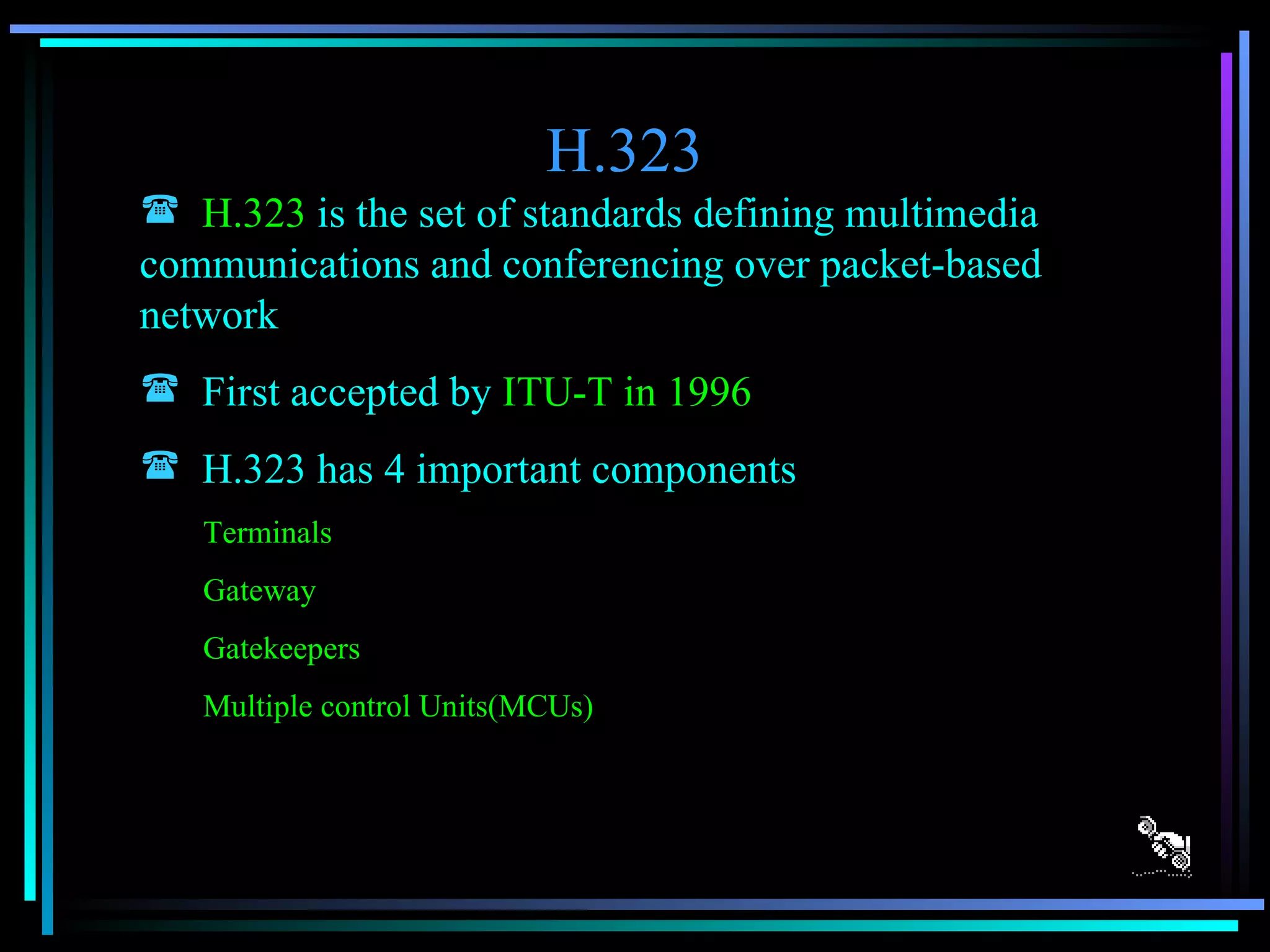 H.323 H.323  is the set of standards defining multimedia communications and conferencing over packet-based network First accepted by  ITU-T in 1996 H.323 has 4 important components Terminals  Gateway Gatekeepers Multiple control Units(MCUs) 