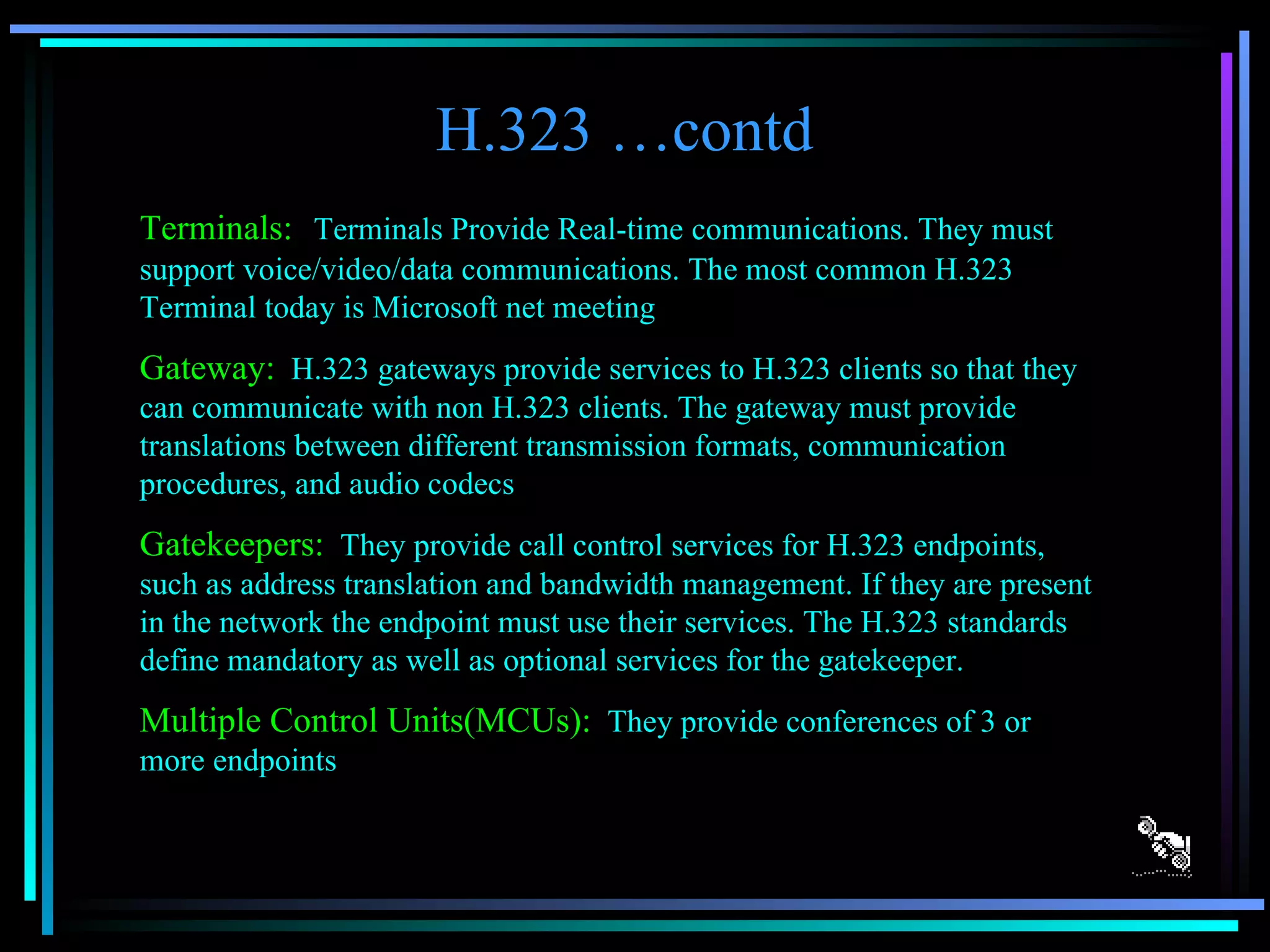 H.323 …contd Terminals:   Terminals Provide Real-time communications. They must support voice/video/data communications. The most common H.323 Terminal today is Microsoft net meeting Gateway:   H.323 gateways provide services to H.323 clients so that they can communicate with non H.323 clients. The gateway must provide translations between different transmission formats, communication procedures, and audio codecs Gatekeepers:   They provide call control services for H.323 endpoints, such as address translation and bandwidth management. If they are present in the network the endpoint must use their services. The H.323 standards define mandatory as well as optional services for the gatekeeper. Multiple Control Units(MCUs):   They provide conferences of 3 or more endpoints 