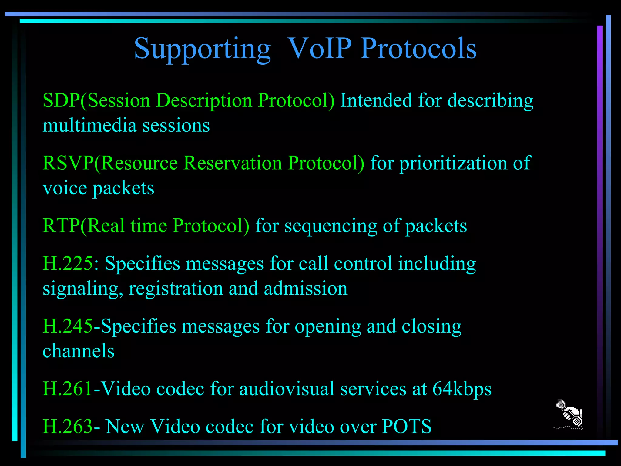 Supporting  VoIP Protocols SDP(Session Description Protocol)  Intended for describing multimedia sessions RSVP(Resource Reservation Protocol)  for prioritization of voice packets RTP(Real time Protocol)  for sequencing of packets H.225 : Specifies messages for call control including signaling, registration and admission H.245 -Specifies messages for opening and closing channels H.261 -Video codec for audiovisual services at 64kbps H.263 - New Video codec for video over POTS 