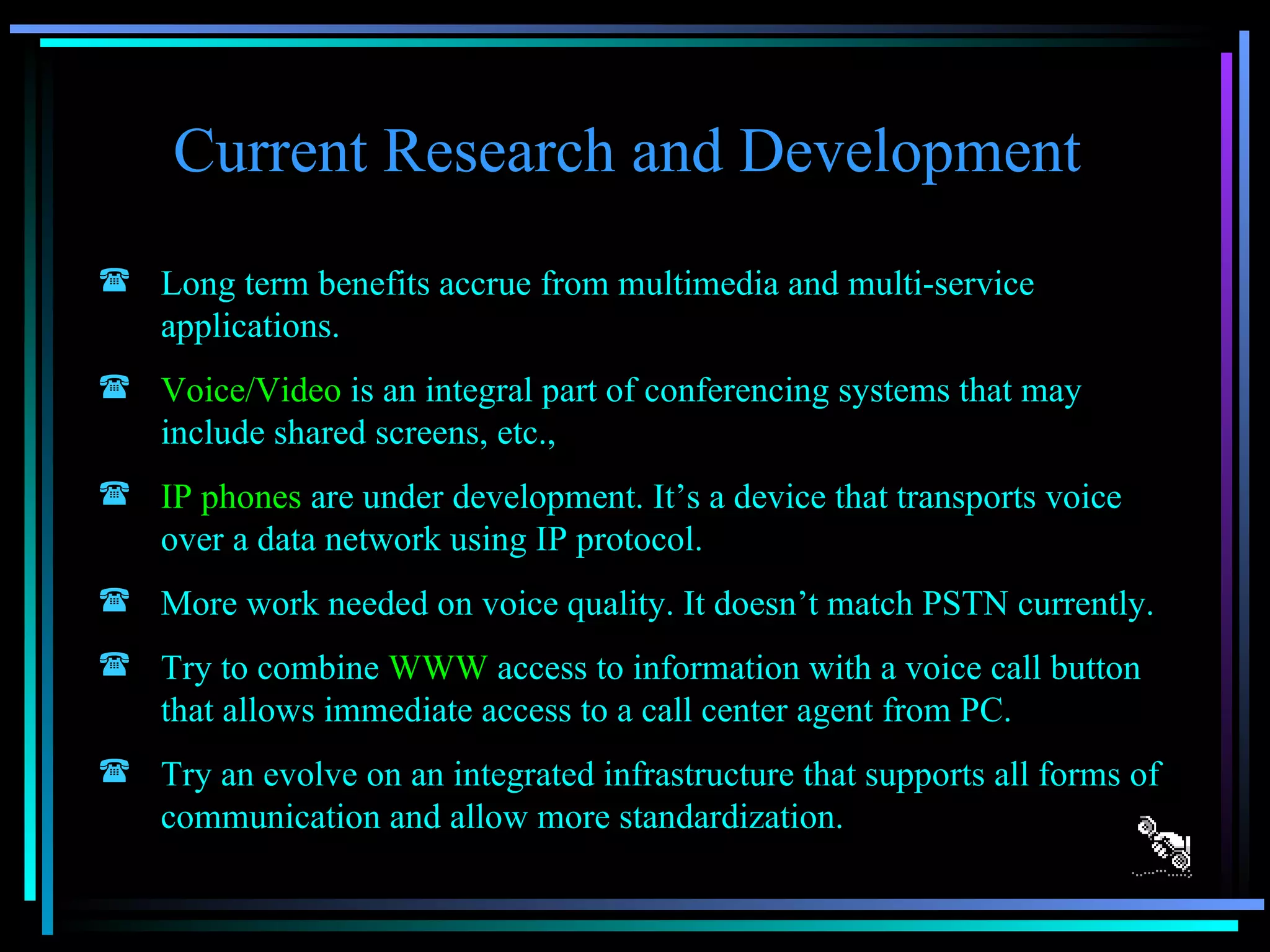 Current Research and Development  Long term benefits accrue from multimedia and multi-service applications. Voice/Video  is an integral part of conferencing systems that may include shared screens, etc.,  IP phones  are under development. It’s a device that transports voice over a data network using IP protocol. More work needed on voice quality. It doesn’t match PSTN currently. Try to combine  WWW  access to information with a voice call button that allows immediate access to a call center agent from PC. Try an evolve on an integrated infrastructure that supports all forms of communication and allow more standardization. 