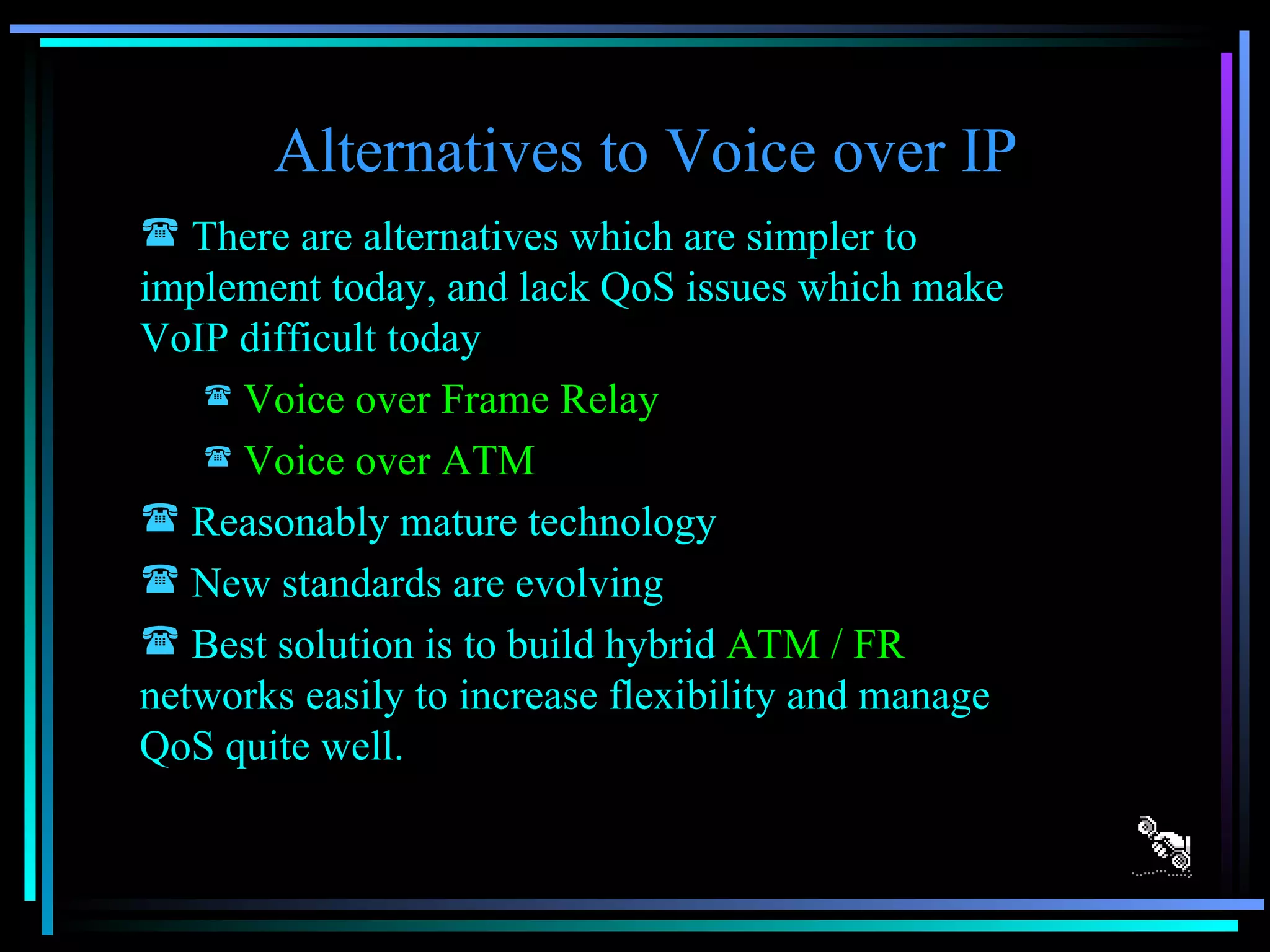 Alternatives to Voice over IP There are alternatives which are simpler to implement today, and lack QoS issues which make VoIP difficult today Voice over Frame Relay Voice over ATM Reasonably mature technology New standards are evolving Best solution is to build hybrid  ATM / FR  networks easily to increase flexibility and manage QoS quite well. 