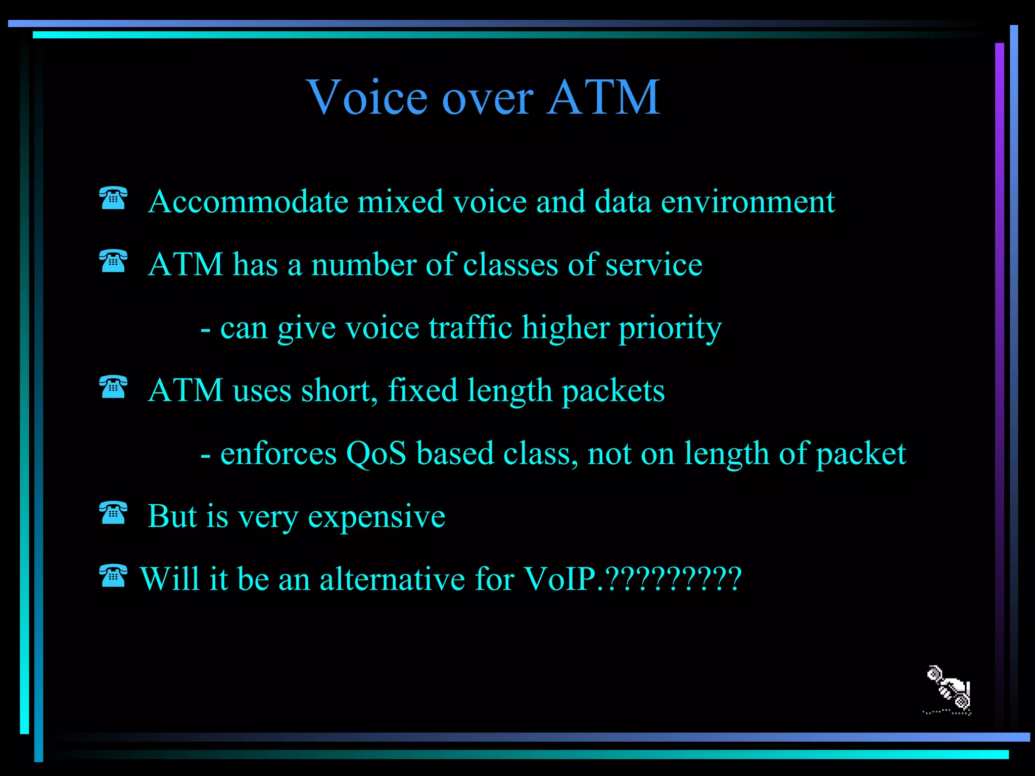 Voice over ATM Accommodate mixed voice and data environment ATM has a number of classes of service - can give voice traffic higher priority ATM uses short, fixed length packets - enforces QoS based class, not on length of packet But is very expensive Will it be an alternative for VoIP.????????? 