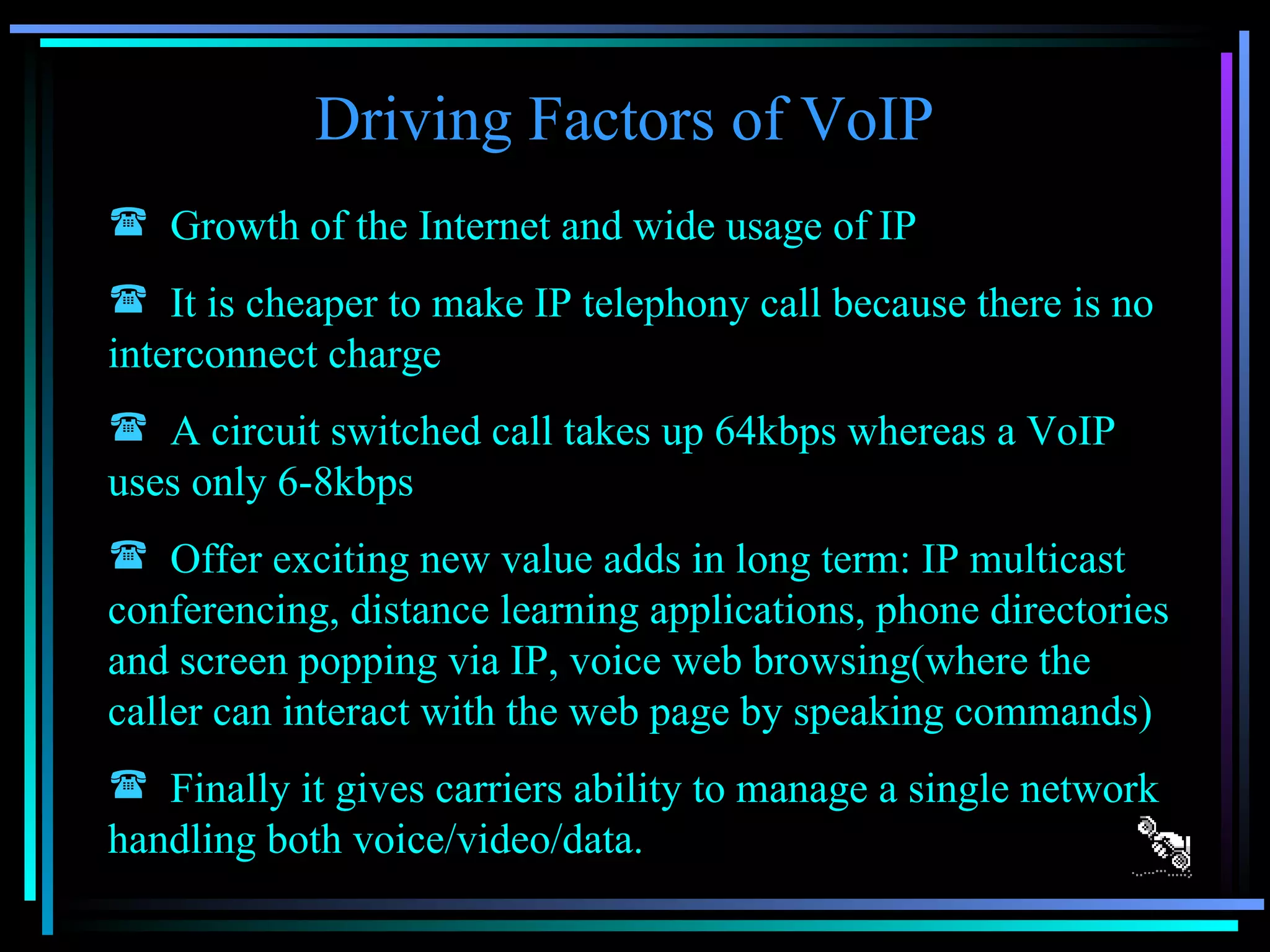 Driving Factors of VoIP Growth of the Internet and wide usage of IP It is cheaper to make IP telephony call because there is no interconnect charge A circuit switched call takes up 64kbps whereas a VoIP uses only 6-8kbps Offer exciting new value adds in long term: IP multicast conferencing, distance learning applications, phone directories and screen popping via IP, voice web browsing(where the caller can interact with the web page by speaking commands) Finally it gives carriers ability to manage a single network handling both voice/video/data. 