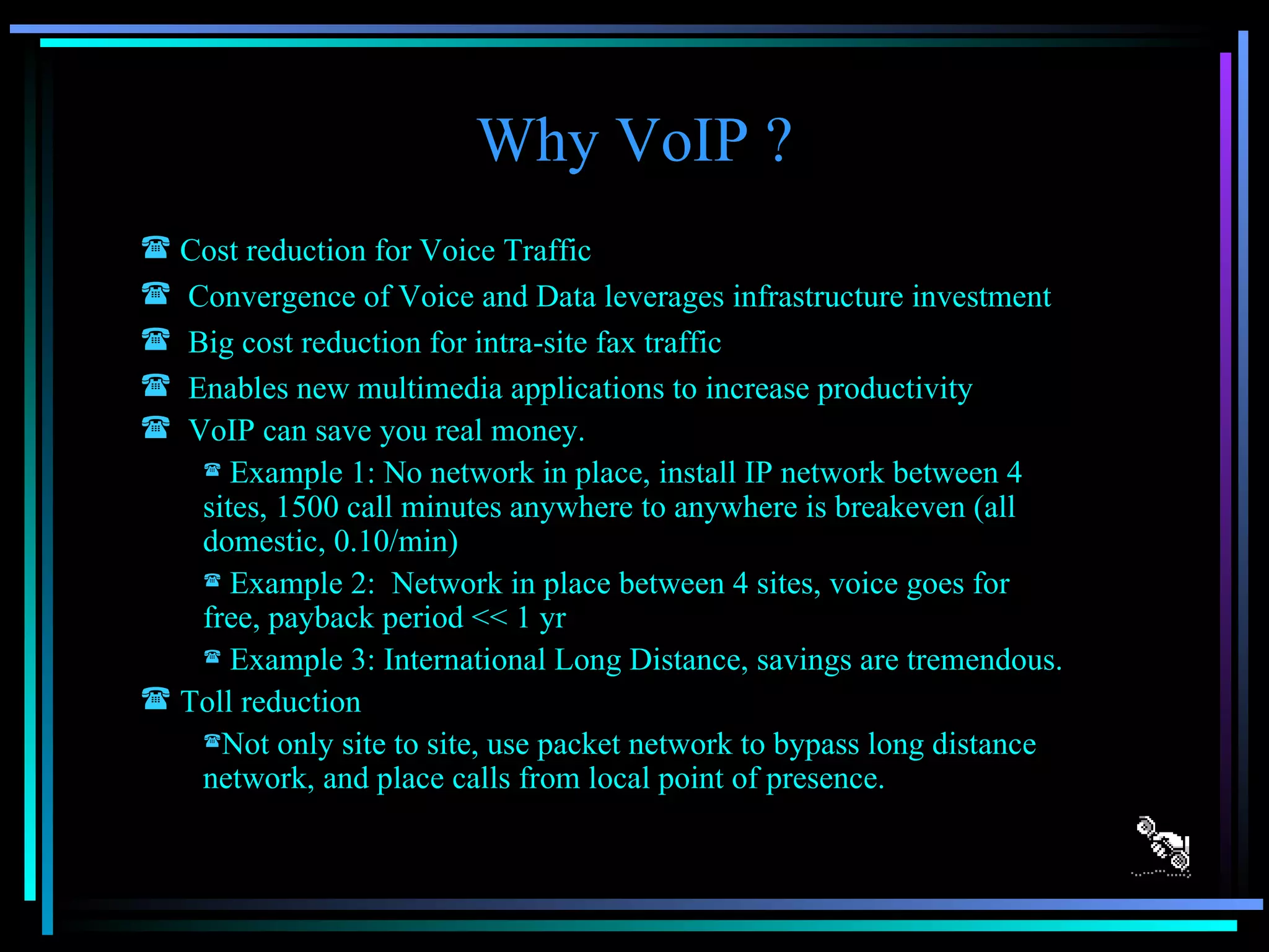 Why VoIP ? Cost reduction for Voice Traffic Convergence of Voice and Data leverages infrastructure investment Big cost reduction for intra-site fax traffic Enables new multimedia applications to increase productivity VoIP can save you real money. Example 1: No network in place, install IP network between 4 sites, 1500 call minutes anywhere to anywhere is breakeven (all domestic, 0.10/min) Example 2:  Network in place between 4 sites, voice goes for free, payback period << 1 yr Example 3: International Long Distance, savings are tremendous. Toll reduction Not only site to site, use packet network to bypass long distance network, and place calls from local point of presence. 
