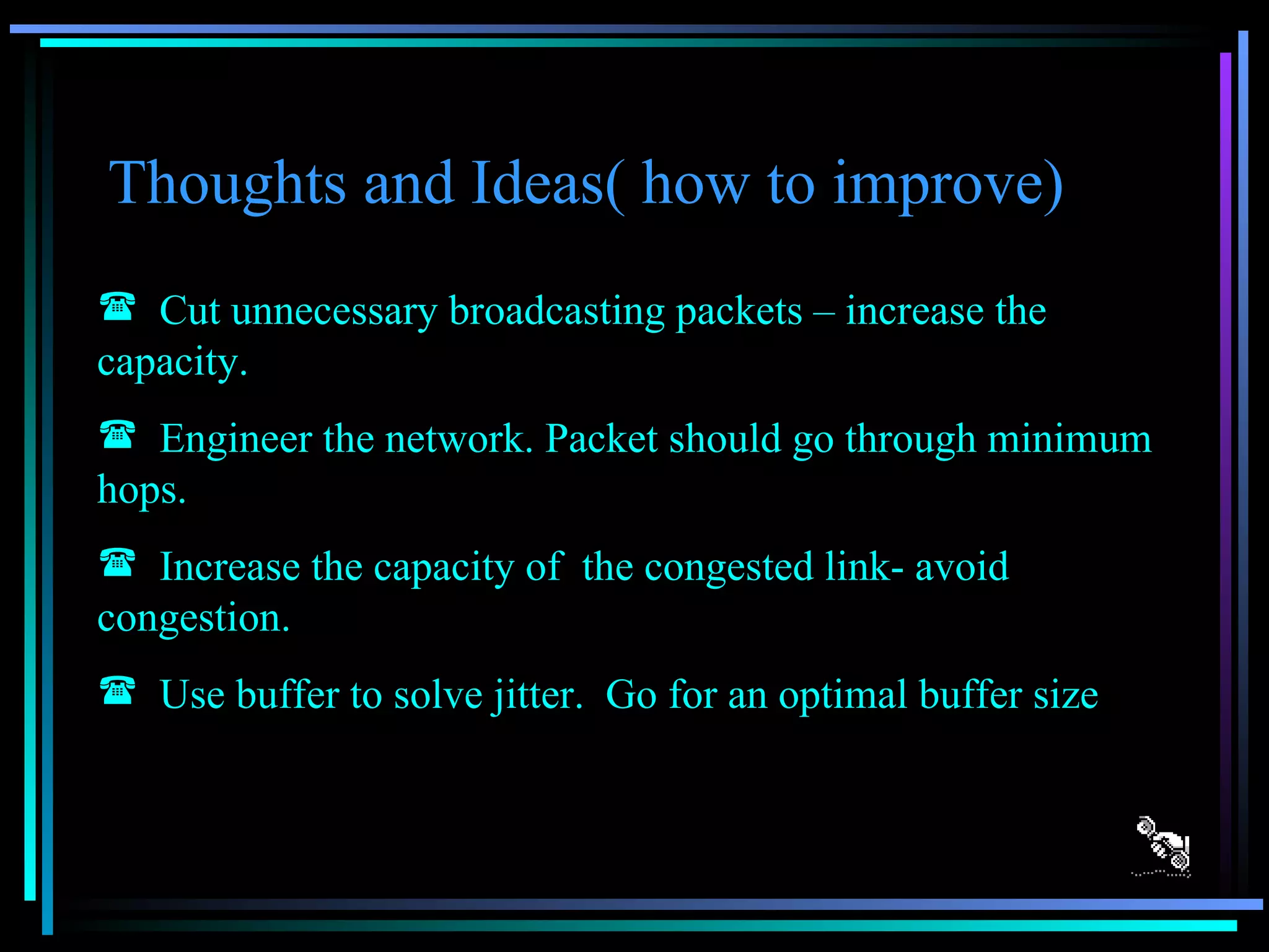 Thoughts and Ideas( how to improve) Cut unnecessary broadcasting packets – increase the capacity. Engineer the network. Packet should go through minimum hops. Increase the capacity of  the congested link- avoid  congestion. Use buffer to solve jitter.  Go for an optimal buffer size 