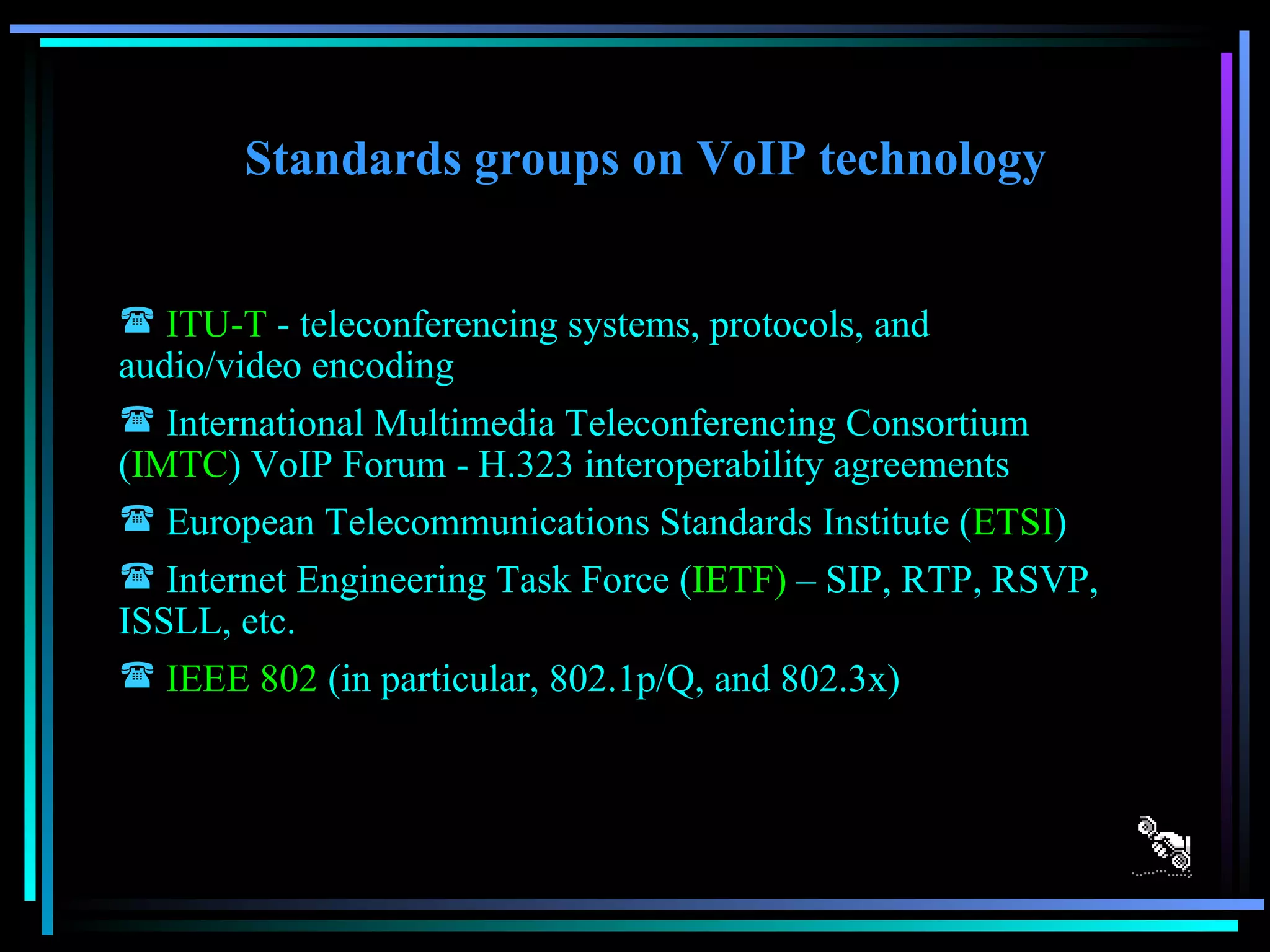 Standards groups on VoIP technology ITU-T  - teleconferencing systems, protocols, and audio/video encoding  International Multimedia Teleconferencing Consortium ( IMTC ) VoIP Forum - H.323 interoperability agreements  European Telecommunications Standards Institute ( ETSI )  Internet Engineering Task Force ( IETF)  – SIP, RTP, RSVP, ISSLL, etc.  IEEE 802  (in particular, 802.1p/Q, and 802.3x) 