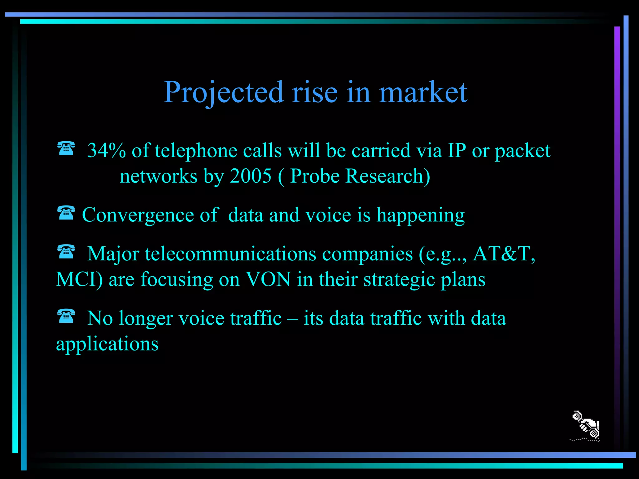 Projected rise in market  34% of telephone calls will be carried via IP or packet  networks by 2005 ( Probe Research) Convergence of  data and voice is happening Major telecommunications companies (e.g.., AT&T,  MCI) are focusing on VON in their strategic plans  No longer voice traffic – its data traffic with data applications 