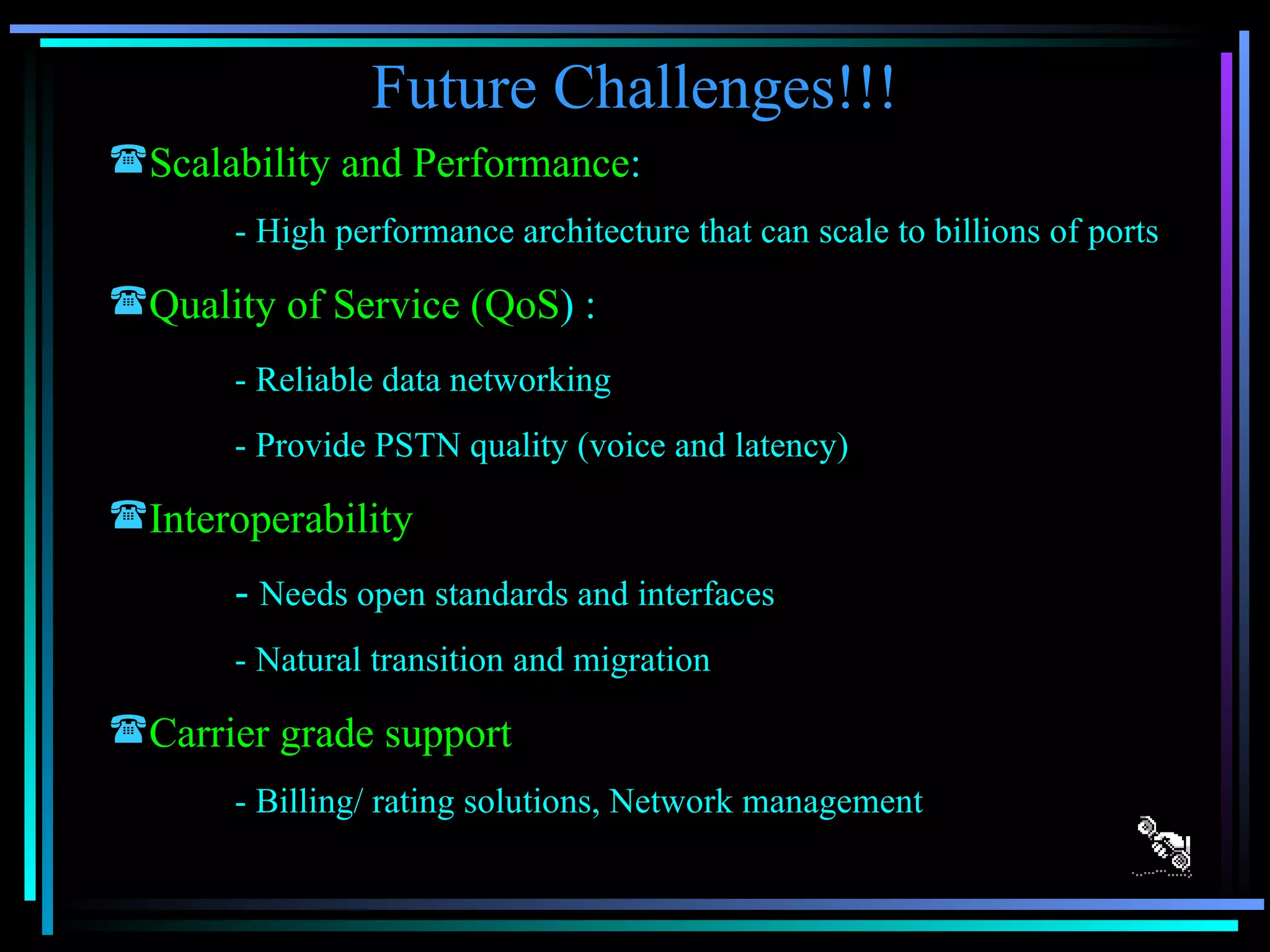 Future Challenges!!! Scalability and Performance : - High performance architecture that can scale to billions of ports Quality of Service (QoS ) : - Reliable data networking - Provide PSTN quality (voice and latency) Interoperability -  Needs open standards and interfaces - Natural transition and migration Carrier grade support - Billing/ rating solutions, Network management 