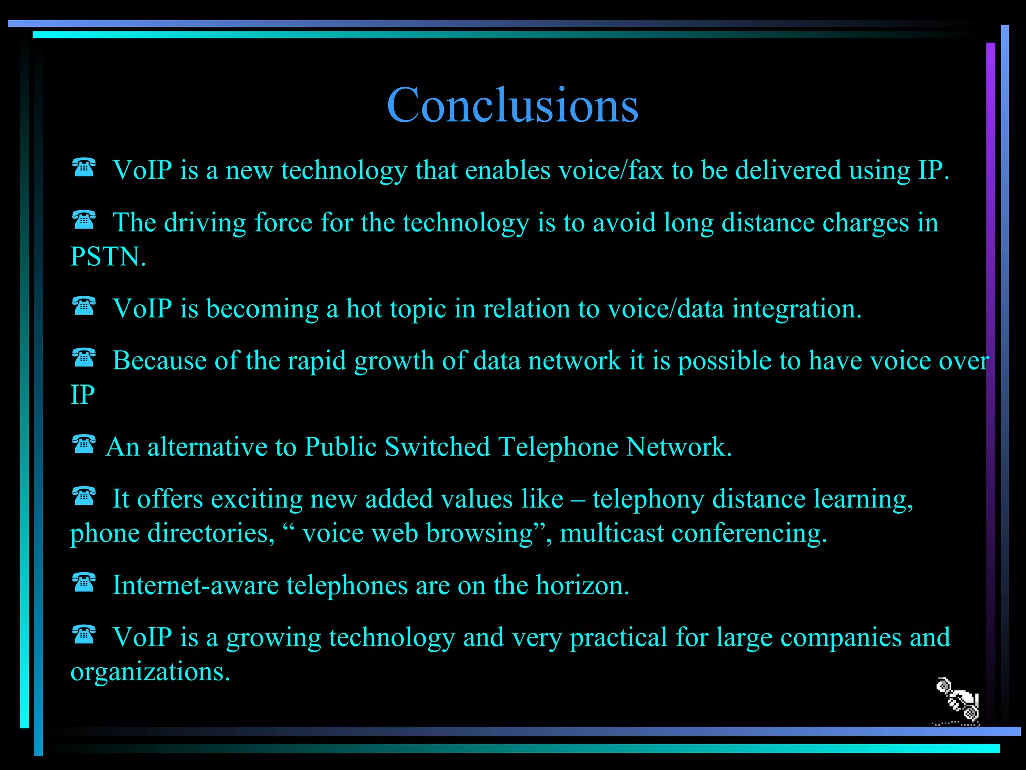 Conclusions VoIP is a new technology that enables voice/fax to be delivered using IP. The driving force for the technology is to avoid long distance charges in PSTN. VoIP is becoming a hot topic in relation to voice/data integration. Because of the rapid growth of data network it is possible to have voice over IP An alternative to Public Switched Telephone Network. It offers exciting new added values like – telephony distance learning, phone directories, “ voice web browsing”, multicast conferencing. Internet-aware telephones are on the horizon. VoIP is a growing technology and very practical for large companies and organizations. 