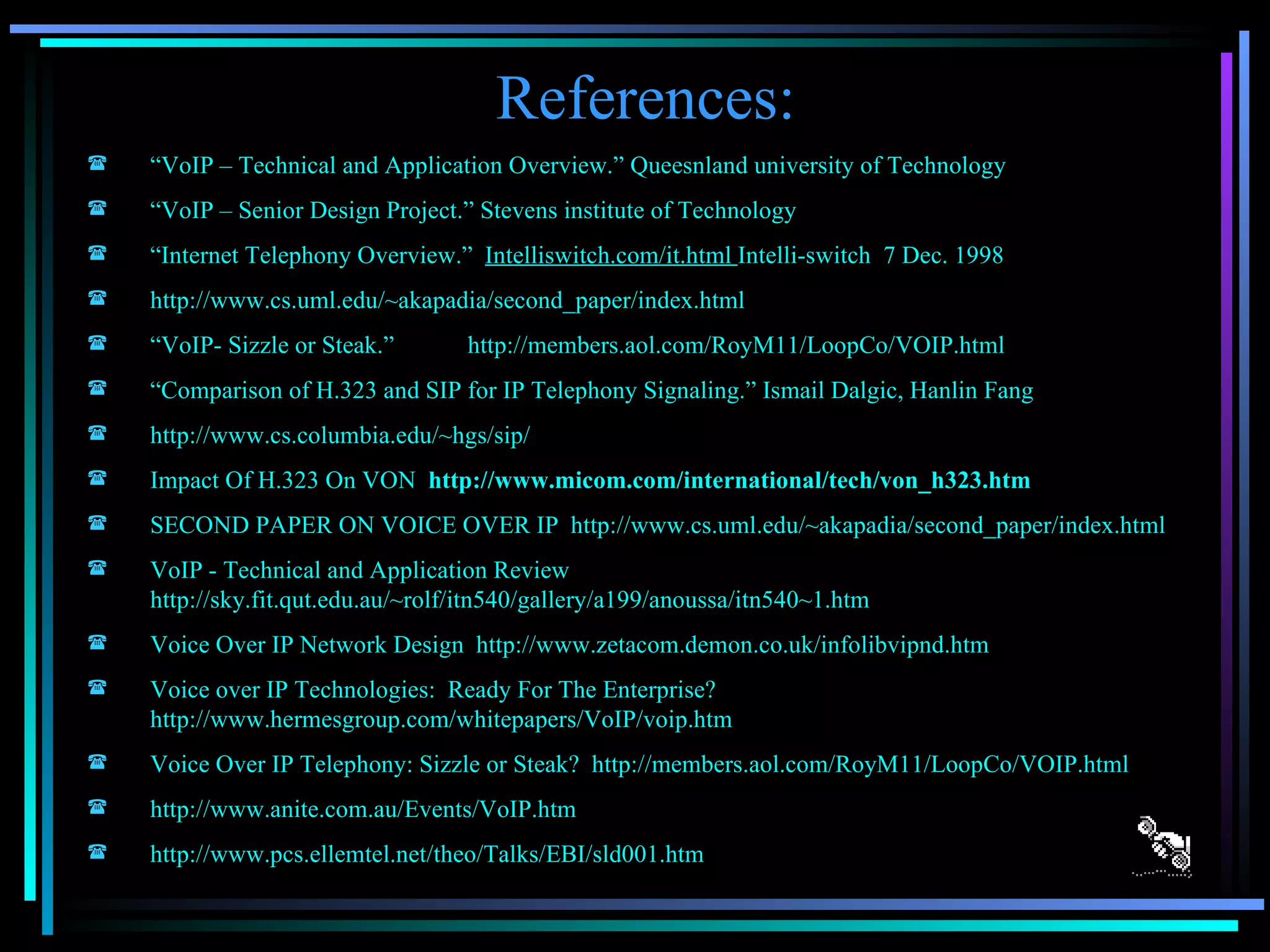 References: “ VoIP – Technical and Application Overview.” Queesnland university of Technology “ VoIP – Senior Design Project.” Stevens institute of Technology “ Internet Telephony Overview.”  Intelliswitch.com/it.html  Intelli-switch  7 Dec. 1998 http://www.cs.uml.edu/~akapadia/second_paper/index.html “ VoIP- Sizzle or Steak.” http://members.aol.com/RoyM11/LoopCo/VOIP.html “ Comparison of H.323 and SIP for IP Telephony Signaling.” Ismail Dalgic, Hanlin Fang http://www.cs.columbia.edu/~hgs/sip/ Impact Of H.323 On VON   http://www.micom.com/international/tech/von_h323.htm SECOND PAPER ON VOICE OVER IP   http://www.cs.uml.edu/~akapadia/second_paper/index.html VoIP - Technical and Application Review  http://sky.fit.qut.edu.au/~rolf/itn540/gallery/a199/anoussa/itn540~1.htm Voice Over IP Network Design  http://www.zetacom.demon.co.uk/infolibvipnd.htm Voice over IP Technologies:  Ready For The Enterprise? http://www.hermesgroup.com/whitepapers/VoIP/voip.htm Voice Over IP Telephony: Sizzle or Steak?  http://members.aol.com/RoyM11/LoopCo/VOIP.html http://www.anite.com.au/Events/VoIP.htm http://www.pcs.ellemtel.net/theo/Talks/EBI/sld001.htm 