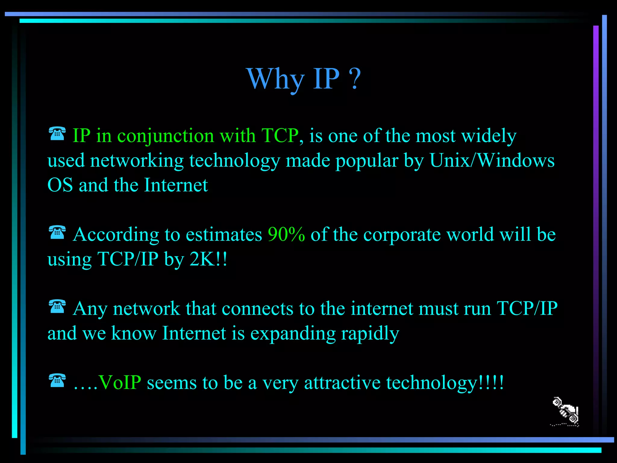 Why IP ? IP in conjunction with TCP , is one of the most widely used networking technology made popular by Unix/Windows OS and the Internet According to estimates  90%  of the corporate world will be using TCP/IP by 2K!! Any network that connects to the internet must run TCP/IP and we know Internet is expanding rapidly … . VoIP  seems to be a very attractive technology!!!! 
