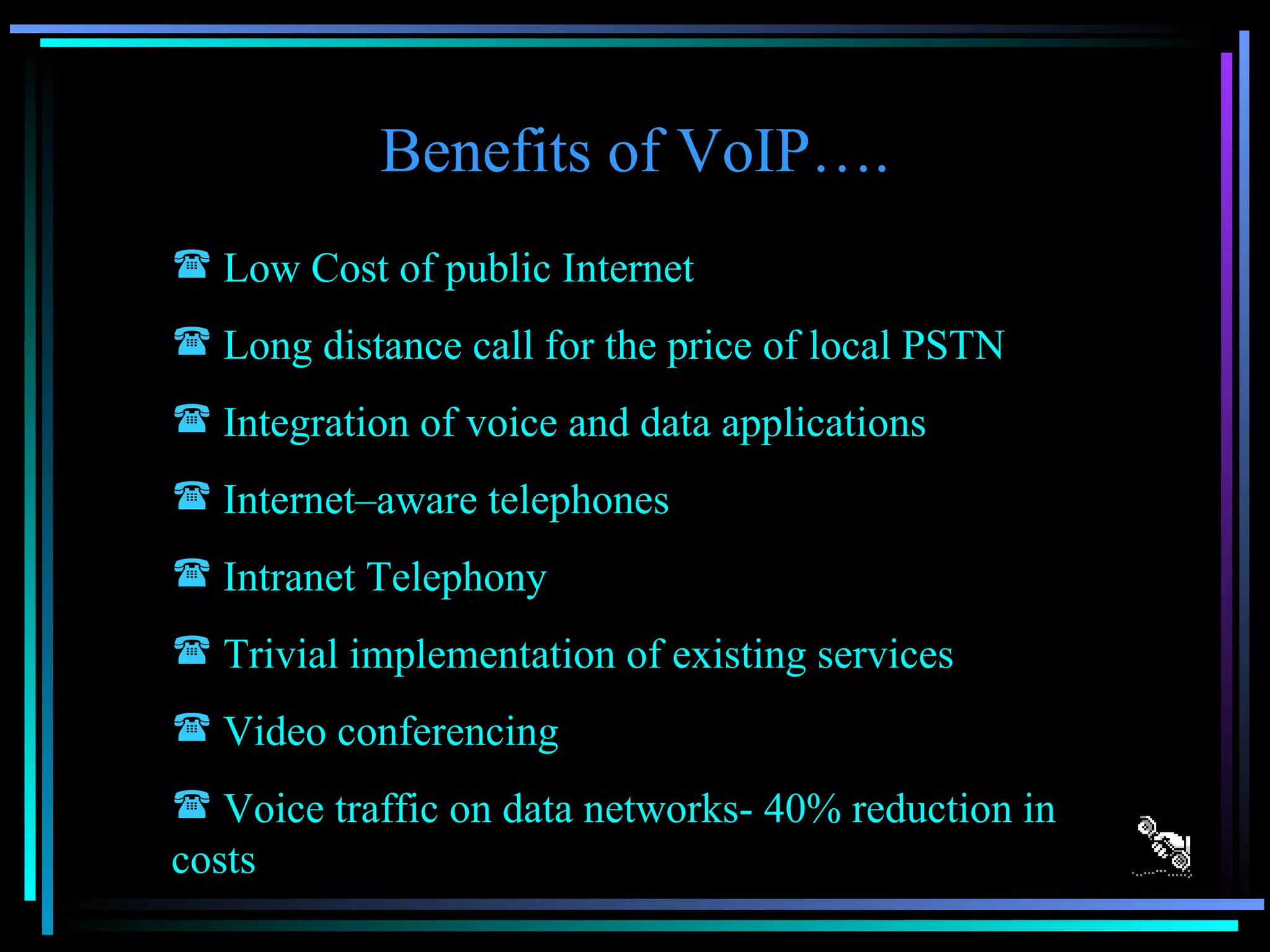 Benefits of VoIP…. Low Cost of public Internet Long distance call for the price of local PSTN Integration of voice and data applications Internet–aware telephones Intranet Telephony Trivial implementation of existing services Video conferencing Voice traffic on data networks- 40% reduction in costs 