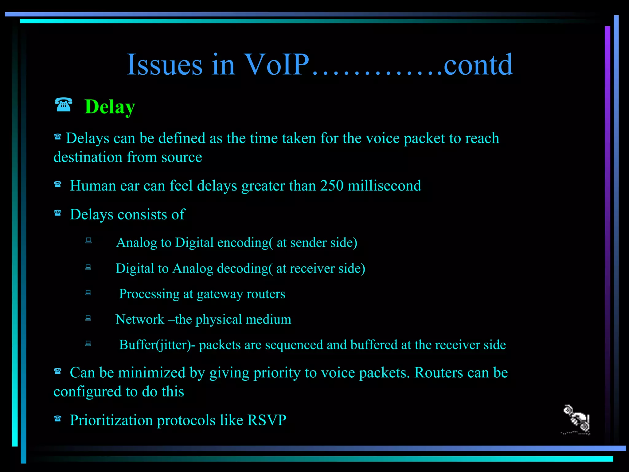 Issues in VoIP………….contd Delay   Delays can be defined as the time taken for the voice packet to reach  destination from source Human ear can feel delays greater than 250 millisecond Delays consists of Analog to Digital encoding( at sender side) Digital to Analog decoding( at receiver side) Processing at gateway routers Network –the physical medium Buffer(jitter)- packets are sequenced and buffered at the receiver side Can be minimized by giving priority to voice packets. Routers can be configured to do this Prioritization protocols like RSVP 