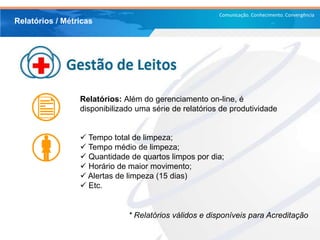 Comunicação. Conhecimento. Convergência
Relatórios / Métricas
Relatórios: Além do gerenciamento on-line, é
disponibilizado uma série de relatórios de produtividade
 Tempo total de limpeza;
 Tempo médio de limpeza;
 Quantidade de quartos limpos por dia;
 Horário de maior movimento;
 Alertas de limpeza (15 dias)
 Etc.
* Relatórios válidos e disponíveis para Acreditação
 