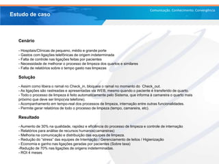 Comunicação. Conhecimento. Convergência
Cenário
- Hospitais/Clínicas de pequeno, médio e grande porte
- Gastos com ligações telefônicas de origem indeterminada
- Falta de controle nas ligações feitas por pacientes
- Necessidade de melhorar o processo de limpeza dos quartos e similares
- Falta de relatórios sobre o tempo gasto nas limpezas
Solução
- Assim como libera o ramal no Check_in, bloqueia o ramal no momento do Check_out.
- As ligações são rastreadas e apresentadas via WEB, mesmo quando o paciente é transferido de quarto.
- Todo o processo de limpeza é feito automaticamente pelo Sistema, que informa à camareira o quarto mais
próximo que deve ser limpo(via telefone).
- Acompanhamento em tempo-real dos processos de limpeza, internação entre outras funcionalidades.
- Permite gerar relatórios de todo o processo de limpeza (tempo, camareira, etc).
Resultado
- Aumento de 30% na qualidade, rapidez e eficiência do processo de limpeza e controle de internação
- Relatórios para análise de recursos humanos(camareiras)
- Melhoria na comunicação e distribuição das equipes de limpeza.
- Redução do “stress” das equipes de Internação / Gerenciamento de leitos / Higienização
- Economia e ganho nas ligações geradas por pacientes (Sobre taxa)
-Redução de 70% nas ligações de origens indeterminadas.
- ROI 4 meses
Estudo de caso
 