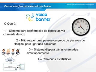 Comunicação. Conhecimento. Convergência
2 – Não requer uma pessoa ou grupo de pessoas do
Hospital para ligar aos pacientes
Outras soluções para Mercado de Saúde
O Que é:
1 – Sistema para confirmação de consultas via
chamada de voz
3 – Sistema dispara várias chamadas
simultaneamente
4 – Relatórios estatísticos
 