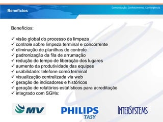 Comunicação. Conhecimento. Convergência
Benefícios:
 visão global do processo de limpeza
 controle sobre limpeza terminal e concorrente
 eliminação de planilhas de controle
 padronização da fila de arrumação
 redução do tempo de liberação dos lugares
 aumento da produtividade das equipes
 usabilidade: telefone como terminal
 visualização centralizada via web
 geração de indicadores e históricos
 geração de relatórios estatísticos para acreditação
 integrado com SGHs:
Benefícios
 